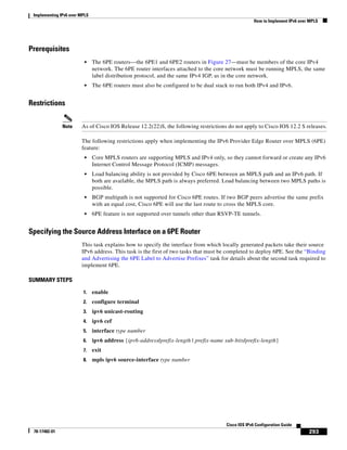Implementing IPv6 over MPLS
How to Implement IPv6 over MPLS
293
Cisco IOS IPv6 Configuration Guide
78-17482-01
Prerequisites
• The 6PE routers—the 6PE1 and 6PE2 routers in Figure 27—must be members of the core IPv4
network. The 6PE router interfaces attached to the core network must be running MPLS, the same
label distribution protocol, and the same IPv4 IGP, as in the core network.
• The 6PE routers must also be configured to be dual stack to run both IPv4 and IPv6.
Restrictions
Note As of Cisco IOS Release 12.2(22)S, the following restrictions do not apply to Cisco IOS 12.2 S releases.
The following restrictions apply when implementing the IPv6 Provider Edge Router over MPLS (6PE)
feature:
• Core MPLS routers are supporting MPLS and IPv4 only, so they cannot forward or create any IPv6
Internet Control Message Protocol (ICMP) messages.
• Load balancing ability is not provided by Cisco 6PE between an MPLS path and an IPv6 path. If
both are available, the MPLS path is always preferred. Load balancing between two MPLS paths is
possible.
• BGP multipath is not supported for Cisco 6PE routes. If two BGP peers advertise the same prefix
with an equal cost, Cisco 6PE will use the last route to cross the MPLS core.
• 6PE feature is not supported over tunnels other than RSVP-TE tunnels.
Specifying the Source Address Interface on a 6PE Router
This task explains how to specify the interface from which locally generated packets take their source
IPv6 address. This task is the first of two tasks that must be completed to deploy 6PE. See the “Binding
and Advertising the 6PE Label to Advertise Prefixes” task for details about the second task required to
implement 6PE.
SUMMARY STEPS
1. enable
2. configure terminal
3. ipv6 unicast-routing
4. ipv6 cef
5. interface type number
6. ipv6 address {ipv6-address/prefix-length | prefix-name sub-bits/prefix-length}
7. exit
8. mpls ipv6 source-interface type number
 