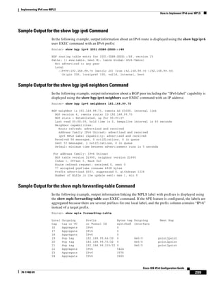 Implementing IPv6 over MPLS
How to Implement IPv6 over MPLS
299
Cisco IOS IPv6 Configuration Guide
78-17482-01
Sample Output for the show bgp ipv6 Command
In the following example, output information about an IPv6 route is displayed using the show bgp ipv6
user EXEC command with an IPv6 prefix:
Router> show bgp ipv6 2001:0DB8:DDDD::/48
BGP routing table entry for 2001:0DB8:DDDD::/48, version 15
Paths: (1 available, best #1, table Global-IPv6-Table)
Not advertised to any peer
Local
::FFFF:192.168.99.70 (metric 20) from 192.168.99.70 (192.168.99.70)
Origin IGP, localpref 100, valid, internal, best
Sample Output for the show bgp ipv6 neighbors Command
In the following example, output information about a BGP peer including the “IPv6 label” capability is
displayed using the show bgp ipv6 neighbors user EXEC command with an IP address:
Router> show bgp ipv6 neighbors 192.168.99.70
BGP neighbor is 192.168.99.70, remote AS 65000, internal link
BGP version 4, remote router ID 192.168.99.70
BGP state = Established, up for 00:05:17
Last read 00:00:09, hold time is 0, keepalive interval is 60 seconds
Neighbor capabilities:
Route refresh: advertised and received
Address family IPv6 Unicast: advertised and received
ipv6 MPLS Label capability: advertised and received
Received 54 messages, 0 notifications, 0 in queue
Sent 55 messages, 1 notifications, 0 in queue
Default minimum time between advertisement runs is 5 seconds
For address family: IPv6 Unicast
BGP table version 21880, neighbor version 21880
Index 1, Offset 0, Mask 0x2
Route refresh request: received 0, sent 0
77 accepted prefixes consume 4928 bytes
Prefix advertised 4303, suppressed 0, withdrawn 1328
Number of NLRIs in the update sent: max 1, min 0
Sample Output for the show mpls forwarding-table Command
In the following example, output information linking the MPLS label with prefixes is displayed using
the show mpls forwarding-table user EXEC command. If the 6PE feature is configured, the labels are
aggregated because there are several prefixes for one local label, and the prefix column contains “IPv6”
instead of a target prefix.
Router> show mpls forwarding-table
Local Outgoing Prefix Bytes tag Outgoing Next Hop
tag tag or VC or Tunnel Id switched interface
16 Aggregate IPv6 0
17 Aggregate IPv6 0
18 Aggregate IPv6 0
19 Pop tag 192.168.99.64/30 0 Se0/0 point2point
20 Pop tag 192.168.99.70/32 0 Se0/0 point2point
21 Pop tag 192.168.99.200/32 0 Se0/0 point2point
22 Aggregate IPv6 5424
23 Aggregate IPv6 3576
24 Aggregate IPv6 2600
 