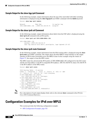 Implementing IPv6 over MPLS
Configuration Examples for IPv6 over MPLS
300
Cisco IOS IPv6 Configuration Guide
78-17482-01
Sample Output for the show bgp ipv6 Command
In the following example, output information about the top of the stack label with label switching
information is displayed using the show bgp ipv6 user EXEC command with the labels keyword:
Router> show bgp ipv6 labels
Network Next Hop In tag/Out tag
2001:0DB8:DDDD::/64 ::FFFF:192.168.99.70 notag/20
Sample Output for the show ipv6 cef Command
In the following example, output information about labels from the CEF table is displayed using the
show ipv6 cef command with an IPv6 prefix:
Router> show ipv6 cef 2001:0DB8:DDDD::/64
2001:0DB8:DDDD::/64
nexthop ::FFFF:192.168.99.70
fast tag rewrite with Se0/0, point2point, tags imposed {19 20}
Sample Output for the show ipv6 route Command
In the following example, output information from the IPv6 routing table is displayed using the show
ipv6 route user EXEC command. The output shows the IPv6 MPLS virtual interface as the output
interface of IPv6 routes forwarded across the MPLS cloud. In this example using the routers in
Figure 27, the output is from the 6PE1 router.
The 6PE2 router has advertised the IPv6 prefix of 2001:0DB8:dddd::/48 configured for the CE2 router
and the next-hop address is the IPv4-compatible IPv6 address ::ffff:192.168.99.70, where 192.168.99.70
is the IPv4 address of the 6PE2 router.
Router> show ipv6 route
IPv6 Routing Table - 10 entries
Codes: C - Connected, L - Local, S - Static, R - RIP, B - BGP
I1 - ISIS L1, I2 - ISIS L2, IA - ISIS interarea
B 2001:0DB8:DDDD::/64 [200/0]
via ::FFFF:192.168.99.70, IPv6-mpls
B 2001:0DB8:DDDD::/64 [200/0]
via ::FFFF:192.168.99.70, IPv6-mpls
L 2001:0DB8:FFFF::1/128 [0/0]
via ::, Ethernet0/0
C 2001:0DB8:FFFF::/64 [0/0]
via ::, Ethernet0/0
S 2001:0DB8:FFFF::/48 [1/0]
via 2001:0DB8:B00:FFFF::2, Ethernet0/0
Note For a description of each output display field, refer to the relevant show command in the IPv6 for
Cisco IOS Command Reference.
Configuration Examples for IPv6 over MPLS
This section provides the following configuration example:
• 6PE Configuration Example, page 301
 