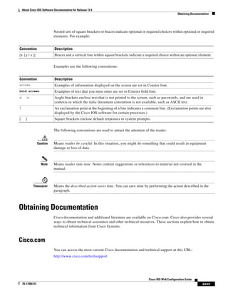 About Cisco IOS Software Documentation for Release 12.4
Obtaining Documentation
xxxv
Cisco IOS IPv6 Configuration Guide
78-17482-01
Nested sets of square brackets or braces indicate optional or required choices within optional or required
elements. For example:
Examples use the following conventions:
The following conventions are used to attract the attention of the reader:
Caution Means reader be careful. In this situation, you might do something that could result in equipment
damage or loss of data.
Note Means reader take note. Notes contain suggestions or references to material not covered in the
manual.
Timesaver Means the described action saves time. You can save time by performing the action described in the
paragraph.
Obtaining Documentation
Cisco documentation and additional literature are available on Cisco.com. Cisco also provides several
ways to obtain technical assistance and other technical resources. These sections explain how to obtain
technical information from Cisco Systems.
Cisco.com
You can access the most current Cisco documentation and technical support at this URL:
http://www.cisco.com/techsupport
Convention Description
[x {y | z}] Braces and a vertical line within square brackets indicate a required choice within an optional element.
Convention Description
screen Examples of information displayed on the screen are set in Courier font.
bold screen Examples of text that you must enter are set in Courier bold font.
< > Angle brackets enclose text that is not printed to the screen, such as passwords, and are used in
contexts in which the italic document convention is not available, such as ASCII text.
! An exclamation point at the beginning of a line indicates a comment line. (Exclamation points are also
displayed by the Cisco IOS software for certain processes.)
[ ] Square brackets enclose default responses to system prompts.
 