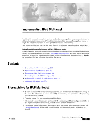 305
Cisco IOS IPv6 Configuration Guide
78-17482-01
Implementing IPv6 Multicast
Traditional IP communication allows a host to send packets to a single host (unicast transmission) or to
all hosts (broadcast transmission). IPv6 multicast provides a third scheme, allowing a host to send a
single data stream to a subset of all hosts (group transmission) simultaneously.
This module describes the concepts and tasks you need to implement IPv6 multicast on your network.
Finding Support Information for Platforms and Cisco IOS Software Images
Use Cisco Feature Navigator to find information about platform support and Cisco IOS software image
support. Access Cisco Feature Navigator at http://www.cisco.com/go/fn. You must have an account on
Cisco.com. If you do not have an account or have forgotten your username or password, click Cancel at
the login dialog box and follow the instructions that appear.
Contents
• Prerequisites for IPv6 Multicast, page 305
• Restrictions for IPv6 Multicast, page 307
• Information About IPv6 Multicast, page 308
• How to Implement IPv6 Multicast, page 323
• Configuration Examples for IPv6 Multicast, page 375
• Additional References, page 378
Prerequisites for IPv6 Multicast
• In order to enable IPv6 multicast routing on a router, you must first enable IPv6 unicast routing on
the router. For information on how to enable IPv6 unicast routing on a router, refer to Implementing
Basic Connectivity for IPv6.
• You must enable IPv6 unicast routing on all interfaces.
• This module assumes that you are familiar with IPv6 addressing and basic configuration. Refer to
the Implementing Basic Connectivity for IPv6 module for more information.
• This module assumes that you are familiar with IPv4. Refer to the publications referenced in the
“Related Documents” section for IPv4 configuration and command reference information, as
needed.
 