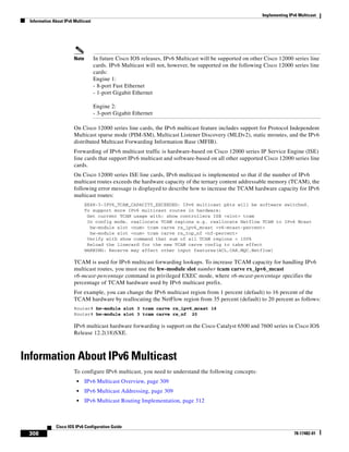 Implementing IPv6 Multicast
Information About IPv6 Multicast
308
Cisco IOS IPv6 Configuration Guide
78-17482-01
Note In future Cisco IOS releases, IPv6 Multicast will be supported on other Cisco 12000 series line
cards. IPv6 Multicast will not, however, be supported on the following Cisco 12000 series line
cards:
Engine 1:
- 8-port Fast Ethernet
- 1-port Gigabit Ethernet
Engine 2:
- 3-port Gigabit Ethernet
On Cisco 12000 series line cards, the IPv6 multicast feature includes support for Protocol Independent
Multicast sparse mode (PIM-SM), Multicast Listener Discovery (MLDv2), static mroutes, and the IPv6
distributed Multicast Forwarding Information Base (MFIB).
Forwarding of IPv6 multicast traffic is hardware-based on Cisco 12000 series IP Service Engine (ISE)
line cards that support IPv6 multicast and software-based on all other supported Cisco 12000 series line
cards.
On Cisco 12000 series ISE line cards, IPv6 multicast is implemented so that if the number of IPv6
multicast routes exceeds the hardware capacity of the ternary content addressable memory (TCAM), the
following error message is displayed to describe how to increase the TCAM hardware capacity for IPv6
multicast routes:
EE48-3-IPV6_TCAM_CAPACITY_EXCEEDED: IPv6 multicast pkts will be software switched.
To support more IPv6 multicast routes in hardware:
Get current TCAM usage with: show controllers ISE <slot> tcam
In config mode, reallocate TCAM regions e.g. reallocate Netflow TCAM to IPv6 Mcast
hw-module slot <num> tcam carve rx_ipv6_mcast <v6-mcast-percent>
hw-module slot <num> tcam carve rx_top_nf <nf-percent>
Verify with show command that sum of all TCAM regions = 100%
Reload the linecard for the new TCAM carve config to take effect
WARNING: Recarve may affect other input features(ACL,CAR,MQC,Netflow)
TCAM is used for IPv6 multicast forwarding lookups. To increase TCAM capacity for handling IPv6
multicast routes, you must use the hw-module slot number tcam carve rx_ipv6_mcast
v6-mcast-percentage command in privileged EXEC mode, where v6-mcast-percentage specifies the
percentage of TCAM hardware used by IPv6 multicast prefix.
For example, you can change the IPv6 multicast region from 1 percent (default) to 16 percent of the
TCAM hardware by reallocating the NetFlow region from 35 percent (default) to 20 percent as follows:
Router# hw-module slot 3 tcam carve rx_ipv6_mcast 16
Router# hw-module slot 3 tcam carve rx_nf 20
IPv6 multicast hardware forwarding is support on the Cisco Catalyst 6500 and 7600 series in Cisco IOS
Release 12.2(18)SXE.
Information About IPv6 Multicast
To configure IPv6 multicast, you need to understand the following concepts:
• IPv6 Multicast Overview, page 309
• IPv6 Multicast Addressing, page 309
• IPv6 Multicast Routing Implementation, page 312
 