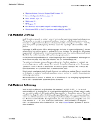 Implementing IPv6 Multicast
Information About IPv6 Multicast
309
Cisco IOS IPv6 Configuration Guide
78-17482-01
• Multicast Listener Discovery Protocol for IPv6, page 312
• Protocol Independent Multicast, page 314
• Static Mroutes, page 321
• MRIB, page 321
• MFIB, page 321
• IPv6 Multicast Process Switching and Fast Switching, page 322
• Multiprotocol BGP for the IPv6 Multicast Address Family, page 323
IPv6 Multicast Overview
An IPv6 multicast group is an arbitrary group of receivers that want to receive a particular data stream.
This group has no physical or geographical boundaries—receivers can be located anywhere on the
Internet or in any private network. Receivers that are interested in receiving data flowing to a particular
group must join the group by signaling their local router. This signaling is achieved with the MLD
protocol.
Routers use the MLD protocol to learn whether members of a group are present on their directly attached
subnets. Hosts join multicast groups by sending MLD report messages. The network then delivers data
to a potentially unlimited number of receivers, using only one copy of the multicast data on each subnet.
IPv6 hosts that wish to receive the traffic are known as group members.
Packets delivered to group members are identified by a single multicast group address. Multicast packets
are delivered to a group using best-effort reliability, just like IPv6 unicast packets.
The multicast environment consists of senders and receivers. Any host, regardless of whether it is a
member of a group, can send to a group. However, only the members of a group receive the message.
A multicast address is chosen for the receivers in a multicast group. Senders use that address as the
destination address of a datagram to reach all members of the group.
Membership in a multicast group is dynamic; hosts can join and leave at any time. There is no restriction
on the location or number of members in a multicast group. A host can be a member of more than one
multicast group at a time.
How active a multicast group is, its duration, and its membership can vary from group to group and from
time to time. A group that has members may have no activity.
IPv6 Multicast Addressing
An IPv6 multicast address is an IPv6 address that has a prefix of FF00::/8 (1111 1111). An IPv6
multicast address is an identifier for a set of interfaces that typically belong to different nodes. A packet
sent to a multicast address is delivered to all interfaces identified by the multicast address. The second
octet following the prefix defines the lifetime and scope of the multicast address. A permanent multicast
address has a lifetime parameter equal to 0; a temporary multicast address has a lifetime parameter equal
to 1. A multicast address that has the scope of a node, link, site, or organization, or a global scope has a
scope parameter of 1, 2, 5, 8, or E, respectively. For example, a multicast address with the prefix
FF02::/16 is a permanent multicast address with a link scope. Figure 28 shows the format of the IPv6
multicast address.
 