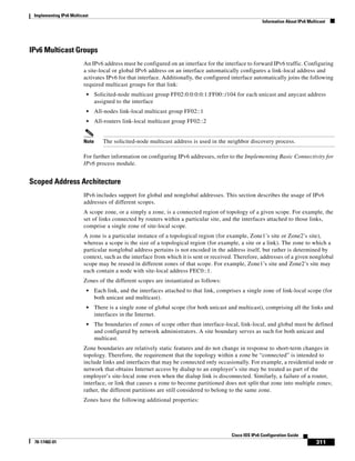 Implementing IPv6 Multicast
Information About IPv6 Multicast
311
Cisco IOS IPv6 Configuration Guide
78-17482-01
IPv6 Multicast Groups
An IPv6 address must be configured on an interface for the interface to forward IPv6 traffic. Configuring
a site-local or global IPv6 address on an interface automatically configures a link-local address and
activates IPv6 for that interface. Additionally, the configured interface automatically joins the following
required multicast groups for that link:
• Solicited-node multicast group FF02:0:0:0:0:1:FF00::/104 for each unicast and anycast address
assigned to the interface
• All-nodes link-local multicast group FF02::1
• All-routers link-local multicast group FF02::2
Note The solicited-node multicast address is used in the neighbor discovery process.
For further information on configuring IPv6 addresses, refer to the Implementing Basic Connectivity for
IPv6 process module.
Scoped Address Architecture
IPv6 includes support for global and nonglobal addresses. This section describes the usage of IPv6
addresses of different scopes.
A scope zone, or a simply a zone, is a connected region of topology of a given scope. For example, the
set of links connected by routers within a particular site, and the interfaces attached to those links,
comprise a single zone of site-local scope.
A zone is a particular instance of a topological region (for example, Zone1’s site or Zone2’s site),
whereas a scope is the size of a topological region (for example, a site or a link). The zone to which a
particular nonglobal address pertains is not encoded in the address itself, but rather is determined by
context, such as the interface from which it is sent or received. Therefore, addresses of a given nonglobal
scope may be reused in different zones of that scope. For example, Zone1’s site and Zone2’s site may
each contain a node with site-local address FEC0::1.
Zones of the different scopes are instantiated as follows:
• Each link, and the interfaces attached to that link, comprises a single zone of link-local scope (for
both unicast and multicast).
• There is a single zone of global scope (for both unicast and multicast), comprising all the links and
interfaces in the Internet.
• The boundaries of zones of scope other than interface-local, link-local, and global must be defined
and configured by network administrators. A site boundary serves as such for both unicast and
multicast.
Zone boundaries are relatively static features and do not change in response to short-term changes in
topology. Therefore, the requirement that the topology within a zone be “connected” is intended to
include links and interfaces that may be connected only occasionally. For example, a residential node or
network that obtains Internet access by dialup to an employer’s site may be treated as part of the
employer’s site-local zone even when the dialup link is disconnected. Similarly, a failure of a router,
interface, or link that causes a zone to become partitioned does not split that zone into multiple zones;
rather, the different partitions are still considered to belong to the same zone.
Zones have the following additional properties:
 