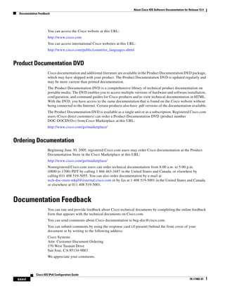 About Cisco IOS Software Documentation for Release 12.4
Documentation Feedback
xxxvi
Cisco IOS IPv6 Configuration Guide
78-17482-01
You can access the Cisco website at this URL:
http://www.cisco.com
You can access international Cisco websites at this URL:
http://www.cisco.com/public/countries_languages.shtml
Product Documentation DVD
Cisco documentation and additional literature are available in the Product Documentation DVD package,
which may have shipped with your product. The Product Documentation DVD is updated regularly and
may be more current than printed documentation.
The Product Documentation DVD is a comprehensive library of technical product documentation on
portable media. The DVD enables you to access multiple versions of hardware and software installation,
configuration, and command guides for Cisco products and to view technical documentation in HTML.
With the DVD, you have access to the same documentation that is found on the Cisco website without
being connected to the Internet. Certain products also have .pdf versions of the documentation available.
The Product Documentation DVD is available as a single unit or as a subscription. Registered Cisco.com
users (Cisco direct customers) can order a Product Documentation DVD (product number
DOC-DOCDVD=) from Cisco Marketplace at this URL:
http://www.cisco.com/go/marketplace/
Ordering Documentation
Beginning June 30, 2005, registered Cisco.com users may order Cisco documentation at the Product
Documentation Store in the Cisco Marketplace at this URL:
http://www.cisco.com/go/marketplace/
Nonregistered Cisco.com users can order technical documentation from 8:00 a.m. to 5:00 p.m.
(0800 to 1700) PDT by calling 1 866 463-3487 in the United States and Canada, or elsewhere by
calling 011 408 519-5055. You can also order documentation by e-mail at
tech-doc-store-mkpl@external.cisco.com or by fax at 1 408 519-5001 in the United States and Canada,
or elsewhere at 011 408 519-5001.
Documentation Feedback
You can rate and provide feedback about Cisco technical documents by completing the online feedback
form that appears with the technical documents on Cisco.com.
You can send comments about Cisco documentation to bug-doc@cisco.com.
You can submit comments by using the response card (if present) behind the front cover of your
document or by writing to the following address:
Cisco Systems
Attn: Customer Document Ordering
170 West Tasman Drive
San Jose, CA 95134-9883
We appreciate your comments.
 