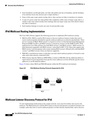 Implementing IPv6 Multicast
Information About IPv6 Multicast
312
Cisco IOS IPv6 Configuration Guide
78-17482-01
• Zone boundaries cut through nodes, not links (the global zone has no boundary, and the boundary
of an interface-local zone encloses just a single interface.)
• Zones of the same scope cannot overlap; that is, they can have no links or interfaces in common.
• A zone of a given scope (less than global) falls completely within zones of larger scope; that is, a
smaller scope zone cannot include more topology than any larger scope zone with which it shares
any links or interfaces.
• Each interface belongs to exactly one zone of each possible scope.
IPv6 Multicast Routing Implementation
The Cisco IOS software supports the following protocols to implement IPv6 multicast routing:
• MLD for IPv6. MLD is used by IPv6 routers to discover multicast listeners (nodes that want to
receive multicast packets destined for specific multicast addresses) on directly attached links. There
are two versions of MLD: MLD version 1 is based on version 2 of the Internet Group Management
Protocol (IGMP) for IPv4, and MLD version 2 is based on version 3 of the IGMP for IPv4. IPv6
multicast for Cisco IOS software uses both MLD version 2 and MLD version 1. MLD version 2 is
fully backward-compatible with MLD version 1 (described in RFC 2710). Hosts that support only
MLD version 1 will interoperate with a router running MLD version 2. Mixed LANs with both MLD
version 1 and MLD version 2 hosts are likewise supported.
• PIM-SM is used between routers so that they can track which multicast packets to forward to each
other and to their directly connected LANs.
• PIM in Source Specific Multicast (PIM-SSM) is similar to PIM-SM with the additional ability to
report interest in receiving packets from specific source addresses (or from all but the specific source
addresses) to an IP multicast address.
Figure 30 shows where MLD and PIM-SM operate within the IPv6 multicast environment.
Figure 30 IPv6 Multicast Routing Protocols Supported for IPv6
Multicast Listener Discovery Protocol for IPv6
To start implementing multicasting in the campus network, users must first define who receives the
multicast. The MLD protocol is used by IPv6 routers to discover the presence of multicast listeners (for
example, nodes that want to receive multicast packets) on their directly attached links, and to discover
PIM-SM
Router Router
Host
Host
MLD
95365
 