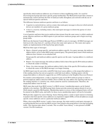 Implementing IPv6 Multicast
Information About IPv6 Multicast
313
Cisco IOS IPv6 Configuration Guide
78-17482-01
specifically which multicast addresses are of interest to those neighboring nodes. It is used for
discovering local group and source-specific group membership. The MLD protocol provides a means to
automatically control and limit the flow of multicast traffic throughout your network with the use of
special multicast queriers and hosts.
The difference between multicast queriers and hosts is as follows:
• A querier is a network device, such as a router, that sends query messages to discover which network
devices are members of a given multicast group.
• A host is a receiver, including routers, that send report messages to inform the querier of a host
membership.
A set of queriers and hosts that receive multicast data streams from the same source is called a multicast
group. Queriers and hosts use MLD reports to join and leave multicast groups and to begin receiving
group traffic.
MLD uses the Internet Control Message Protocol (ICMP) to carry its messages. All MLD messages are
link-local with a hop limit of 1, and they all have the router alert option set. The router alert option
implies an implementation of the hop-by-hop option header.
MLD has three types of messages:
• Query—General, group-specific, and multicast-address-specific. In a query message, the multicast
address field is set to 0 when MLD sends a general query. The general query learns which multicast
addresses have listeners on an attached link.
Group-specific and multicast-address-specific queries are the same. A group address is a multicast
address.
• Report—In a report message, the multicast address field is that of the specific IPv6 multicast address
to which the sender is listening.
• Done—In a done message, the multicast address field is that of the specific IPv6 multicast address
to which the source of the MLD message is no longer listening.
An MLD report must be sent with a valid IPv6 link-local source address, or the unspecified address (::),
if the sending interface has not yet acquired a valid link-local address. Sending reports with the
unspecified address is allowed to support the use of IPv6 multicast in the Neighbor Discovery Protocol.
For stateless autoconfiguration, a node is required to join several IPv6 multicast groups in order to
perform duplicate address detection (DAD). Prior to DAD, the only address the reporting node has for
the sending interface is a tentative one, which cannot be used for communication. Therefore, the
unspecified address must be used.
MLD states that result from MLD version 2 or MLD version 1 membership reports can be limited
globally or by interface. The MLD group limits feature provides protection against denial of service
(DoS) attacks caused by MLD packets. Membership reports in excess of the configured limits will not
be entered in the MLD cache, and traffic for those excess membership reports will not be forwarded.
MLD provides support for source filtering. Source filtering allows a node to report interest in listening
to packets only from specific source addresses (as required to support SSM), or from all addresses except
specific source addresses sent to a particular multicast address.
When a host using MLD version 1 sends a leave message, the router needs to send query messages to
reconfirm that this host was the last MLD version 1 host joined to the group before it can stop forwarding
traffic. This function takes about 2 seconds. This so-called “leave latency” is also present in IGMP
version 2 for IPv4 multicast.
 