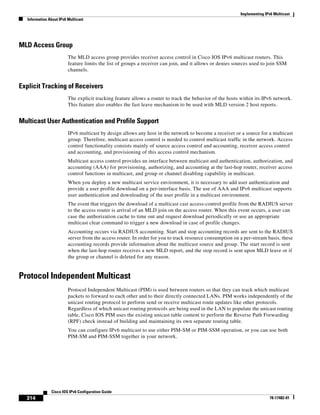 Implementing IPv6 Multicast
Information About IPv6 Multicast
314
Cisco IOS IPv6 Configuration Guide
78-17482-01
MLD Access Group
The MLD access group provides receiver access control in Cisco IOS IPv6 multicast routers. This
feature limits the list of groups a receiver can join, and it allows or denies sources used to join SSM
channels.
Explicit Tracking of Receivers
The explicit tracking feature allows a router to track the behavior of the hosts within its IPv6 network.
This feature also enables the fast leave mechanism to be used with MLD version 2 host reports.
Multicast User Authentication and Profile Support
IPv6 multicast by design allows any host in the network to become a receiver or a source for a multicast
group. Therefore, multicast access control is needed to control multicast traffic in the network. Access
control functionality consists mainly of source access control and accounting, receiver access control
and accounting, and provisioning of this access control mechanism.
Multicast access control provides an interface between multicast and authentication, authorization, and
accounting (AAA) for provisioning, authorizing, and accounting at the last-hop router, receiver access
control functions in multicast, and group or channel disabling capability in multicast.
When you deploy a new multicast service environment, it is necessary to add user authentication and
provide a user profile download on a per-interface basis. The use of AAA and IPv6 multicast supports
user authentication and downloading of the user profile in a multicast environment.
The event that triggers the download of a multicast cast access-control profile from the RADIUS server
to the access router is arrival of an MLD join on the access router. When this event occurs, a user can
case the authorization cache to time out and request download periodically or use an appropriate
multicast clear command to trigger a new download in case of profile changes.
Accounting occurs via RADIUS accounting. Start and stop accounting records are sent to the RADIUS
server from the access router. In order for you to track resource consumption on a per-stream basis, these
accounting records provide information about the multicast source and group. The start record is sent
when the last-hop router receives a new MLD report, and the stop record is sent upon MLD leave or if
the group or channel is deleted for any reason.
Protocol Independent Multicast
Protocol Independent Multicast (PIM) is used between routers so that they can track which multicast
packets to forward to each other and to their directly connected LANs. PIM works independently of the
unicast routing protocol to perform send or receive multicast route updates like other protocols.
Regardless of which unicast routing protocols are being used in the LAN to populate the unicast routing
table, Cisco IOS PIM uses the existing unicast table content to perform the Reverse Path Forwarding
(RPF) check instead of building and maintaining its own separate routing table.
You can configure IPv6 multicast to use either PIM-SM or PIM-SSM operation, or you can use both
PIM-SM and PIM-SSM together in your network.
 