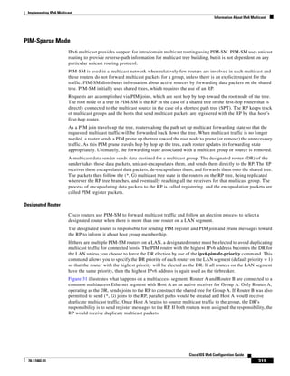 Implementing IPv6 Multicast
Information About IPv6 Multicast
315
Cisco IOS IPv6 Configuration Guide
78-17482-01
PIM-Sparse Mode
IPv6 multicast provides support for intradomain multicast routing using PIM-SM. PIM-SM uses unicast
routing to provide reverse-path information for multicast tree building, but it is not dependent on any
particular unicast routing protocol.
PIM-SM is used in a multicast network when relatively few routers are involved in each multicast and
these routers do not forward multicast packets for a group, unless there is an explicit request for the
traffic. PIM-SM distributes information about active sources by forwarding data packets on the shared
tree. PIM-SM initially uses shared trees, which requires the use of an RP.
Requests are accomplished via PIM joins, which are sent hop by hop toward the root node of the tree.
The root node of a tree in PIM-SM is the RP in the case of a shared tree or the first-hop router that is
directly connected to the multicast source in the case of a shortest path tree (SPT). The RP keeps track
of multicast groups and the hosts that send multicast packets are registered with the RP by that host’s
first-hop router.
As a PIM join travels up the tree, routers along the path set up multicast forwarding state so that the
requested multicast traffic will be forwarded back down the tree. When multicast traffic is no longer
needed, a router sends a PIM prune up the tree toward the root node to prune (or remove) the unnecessary
traffic. As this PIM prune travels hop by hop up the tree, each router updates its forwarding state
appropriately. Ultimately, the forwarding state associated with a multicast group or source is removed.
A multicast data sender sends data destined for a multicast group. The designated router (DR) of the
sender takes those data packets, unicast-encapsulates them, and sends them directly to the RP. The RP
receives these encapsulated data packets, de-encapsulates them, and forwards them onto the shared tree.
The packets then follow the (*, G) multicast tree state in the routers on the RP tree, being replicated
wherever the RP tree branches, and eventually reaching all the receivers for that multicast group. The
process of encapsulating data packets to the RP is called registering, and the encapsulation packets are
called PIM register packets.
Designated Router
Cisco routers use PIM-SM to forward multicast traffic and follow an election process to select a
designated router when there is more than one router on a LAN segment.
The designated router is responsible for sending PIM register and PIM join and prune messages toward
the RP to inform it about host group membership.
If there are multiple PIM-SM routers on a LAN, a designated router must be elected to avoid duplicating
multicast traffic for connected hosts. The PIM router with the highest IPv6 address becomes the DR for
the LAN unless you choose to force the DR election by use of the ipv6 pim dr-priority command. This
command allows you to specify the DR priority of each router on the LAN segment (default priority = 1)
so that the router with the highest priority will be elected as the DR. If all routers on the LAN segment
have the same priority, then the highest IPv6 address is again used as the tiebreaker.
Figure 31 illustrates what happens on a multiaccess segment. Router A and Router B are connected to a
common multiaccess Ethernet segment with Host A as an active receiver for Group A. Only Router A,
operating as the DR, sends joins to the RP to construct the shared tree for Group A. If Router B was also
permitted to send (*, G) joins to the RP, parallel paths would be created and Host A would receive
duplicate multicast traffic. Once Host A begins to source multicast traffic to the group, the DR’s
responsibility is to send register messages to the RP. If both routers were assigned the responsibility, the
RP would receive duplicate multicast packets.
 