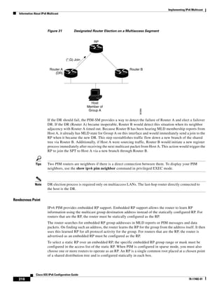 Implementing IPv6 Multicast
Information About IPv6 Multicast
316
Cisco IOS IPv6 Configuration Guide
78-17482-01
Figure 31 Designated Router Election on a Multiaccess Segment
If the DR should fail, the PIM-SM provides a way to detect the failure of Router A and elect a failover
DR. If the DR (Router A) became inoperable, Router B would detect this situation when its neighbor
adjacency with Router A timed out. Because Router B has been hearing MLD membership reports from
Host A, it already has MLD state for Group A on this interface and would immediately send a join to the
RP when it became the new DR. This step reestablishes traffic flow down a new branch of the shared
tree via Router B. Additionally, if Host A were sourcing traffic, Router B would initiate a new register
process immediately after receiving the next multicast packet from Host A. This action would trigger the
RP to join the SPT to Host A via a new branch through Router B.
Tips Two PIM routers are neighbors if there is a direct connection between them. To display your PIM
neighbors, use the show ipv6 pim neighbor command in privileged EXEC mode.
Note DR election process is required only on multiaccess LANs. The last-hop router directly connected to
the host is the DR.
Rendezvous Point
IPv6 PIM provides embedded RP support. Embedded RP support allows the router to learn RP
information using the multicast group destination address instead of the statically configured RP. For
routers that are the RP, the router must be statically configured as the RP.
The router searches for embedded RP group addresses in MLD reports or PIM messages and data
packets. On finding such an address, the router learns the RP for the group from the address itself. It then
uses this learned RP for all protocol activity for the group. For routers that are the RP, the router is
advertised as an embedded RP must be configured as the RP.
To select a static RP over an embedded RP, the specific embedded RP group range or mask must be
configured in the access list of the static RP. When PIM is configured in sparse mode, you must also
choose one or more routers to operate as an RP. An RP is a single common root placed at a chosen point
of a shared distribution tree and is configured statically in each box.
RP
Host
Member of
Group A
(*,G) Join
Router A
(DR)
Router B
95366
 