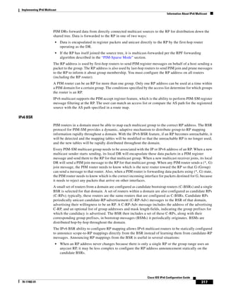 Implementing IPv6 Multicast
Information About IPv6 Multicast
317
Cisco IOS IPv6 Configuration Guide
78-17482-01
PIM DRs forward data from directly connected multicast sources to the RP for distribution down the
shared tree. Data is forwarded to the RP in one of two ways:
• Data is encapsulated in register packets and unicast directly to the RP by the first-hop router
operating as the DR.
• If the RP has itself joined the source tree, it is multicast-forwarded per the RPF forwarding
algorithm described in the “PIM-Sparse Mode” section.
The RP address is used by first-hop routers to send PIM register messages on behalf of a host sending a
packet to the group. The RP address is also used by last-hop routers to send PIM join and prune messages
to the RP to inform it about group membership. You must configure the RP address on all routers
(including the RP router).
A PIM router can be an RP for more than one group. Only one RP address can be used at a time within
a PIM domain for a certain group. The conditions specified by the access list determine for which groups
the router is an RP.
IPv6 multicast supports the PIM accept register feature, which is the ability to perform PIM-SM register
message filtering at the RP. The user can match an access list or compare the AS path for the registered
source with the AS path specified in a route map.
IPv6 BSR
PIM routers in a domain must be able to map each multicast group to the correct RP address. The BSR
protocol for PIM-SM provides a dynamic, adaptive mechanism to distribute group-to-RP mapping
information rapidly throughout a domain. With the IPv6 BSR feature, if an RP becomes unreachable, it
will be detected and the mapping tables will be modified so that the unreachable RP is no longer used,
and the new tables will be rapidly distributed throughout the domain.
Every PIM-SM multicast group needs to be associated with the IP or IPv6 address of an RP. When a new
multicast sender starts sending, its local DR will encapsulate these data packets in a PIM register
message and send them to the RP for that multicast group. When a new multicast receiver joins, its local
DR will send a PIM join message to the RP for that multicast group. When any PIM router sends a (*, G)
join message, the PIM router needs to know which is the next router toward the RP so that G (Group)
can send a message to that router. Also, when a PIM router is forwarding data packets using (*, G) state,
the PIM router needs to know which is the correct incoming interface for packets destined for G, because
it needs to reject any packets that arrive on other interfaces.
A small set of routers from a domain are configured as candidate bootstrap routers (C-BSRs) and a single
BSR is selected for that domain. A set of routers within a domain are also configured as candidate RPs
(C-RPs); typically, these routers are the same routers that are configured as C-BSRs. Candidate RPs
periodically unicast candidate-RP-advertisement (C-RP-Adv) messages to the BSR of that domain,
advertising their willingness to be an RP. A C-RP-Adv message includes the address of the advertising
C-RP, and an optional list of group addresses and mask length fields, indicating the group prefixes for
which the candidacy is advertised. The BSR then includes a set of these C-RPs, along with their
corresponding group prefixes, in bootstrap messages (BSMs) it periodically originates. BSMs are
distributed hop-by-hop throughout the domain.
The IPv6 BSR ability to configure RP mapping allows IPv6 multicast routers to be statically configured
to announce scope-to-RP mappings directly from the BSR instead of learning them from candidate-RP
messages. Announcing RP mappings from the BSR is useful in several situations:
• When an RP address never changes because there is only a single RP or the group range uses an
anycast RP, it may be less complex to configure the RP address announcement statically on the
candidate BSRs.
 