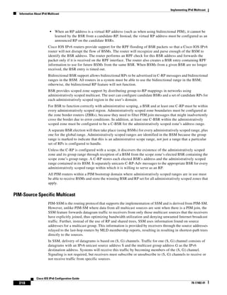 Implementing IPv6 Multicast
Information About IPv6 Multicast
318
Cisco IOS IPv6 Configuration Guide
78-17482-01
• When an RP address is a virtual RP address (such as when using bidirectional PIM), it cannot be
learned by the BSR from a candidate-RP. Instead, the virtual RP address must be configured as an
announced RP on the candidate BSRs.
Cisco IOS IPv6 routers provide support for the RPF flooding of BSR packets so that a Cisco IOS IPv6
router will not disrupt the flow of BSMs. The router will recognize and parse enough of the BSM to
identify the BSR address. The router performs an RPF check for this BSR address and forwards the
packet only if it is received on the RPF interface. The router also creates a BSR entry containing RPF
information to use for future BSMs from the same BSR. When BSMs from a given BSR are no longer
received, the BSR entry is timed out.
Bidirectional BSR support allows bidirectional RPs to be advertised in C-RP messages and bidirectional
ranges in the BSM. All routers in a system must be able to use the bidirectional range in the BSM;
otherwise, the bidirectional RP feature will not function.
BSR provides scoped zone support by distributing group-to-RP mappings in networks using
administratively scoped multicast. The user can configure candidate BSRs and a set of candidate RPs for
each administratively scoped region in the user’s domain.
For BSR to function correctly with administrative scoping, a BSR and at least one C-RP must be within
every administratively scoped region. Administratively scoped zone boundaries must be configured at
the zone border routers (ZBRs), because they need to filter PIM join messages that might inadvertently
cross the border due to error conditions. In addition, at least one C-BSR within the administratively
scoped zone must be configured to be a C-BSR for the administratively scoped zone’s address range.
A separate BSR election will then take place (using BSMs) for every administratively scoped range, plus
one for the global range. Administratively scoped ranges are identified in the BSM because the group
range is marked to indicate that this is an administrative scope range, not just a range that a particular
set of RPs is configured to handle.
Unless the C-RP is configured with a scope, it discovers the existence of the administratively scoped
zone and its group range through reception of a BSM from the scope zone’s elected BSR containing the
scope zone’s group range. A C-RP stores each elected BSR's address and the administratively scoped
range contained in its BSM. It separately unicasts C-RP-Adv messages to the appropriate BSR for every
administratively scoped range within which it is willing to serve as an RP.
All PIM routers within a PIM bootstrap domain where administratively scoped ranges are in use must
be able to receive BSMs and store the winning BSR and RP set for all administratively scoped zones that
apply.
PIM-Source Specific Multicast
PIM-SSM is the routing protocol that supports the implementation of SSM and is derived from PIM-SM.
However, unlike PIM-SM where data from all multicast sources are sent when there is a PIM join, the
SSM feature forwards datagram traffic to receivers from only those multicast sources that the receivers
have explicitly joined, thus optimizing bandwidth utilization and denying unwanted Internet broadcast
traffic. Further, instead of the use of RP and shared trees, SSM uses information found on source
addresses for a multicast group. This information is provided by receivers through the source addresses
relayed to the last-hop routers by MLD membership reports, resulting in resulting in shortest-path trees
directly to the sources.
In SSM, delivery of datagrams is based on (S, G) channels. Traffic for one (S, G) channel consists of
datagrams with an IPv6 unicast source address S and the multicast group address G as the IPv6
destination address. Systems will receive this traffic by becoming members of the (S, G) channel.
Signaling is not required, but receivers must subscribe or unsubscribe to (S, G) channels to receive or
not receive traffic from specific sources.
 