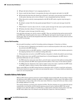 Implementing IPv6 Multicast
Information About IPv6 Multicast
320
Cisco IOS IPv6 Configuration Guide
78-17482-01
2. RP puts the link to Router C in its outgoing interface list.
3. Source sends the data; Router A encapsulates the data in the register and sends it to the RP.
4. RP forwards the data down the shared tree to Router C and sends a join message toward the source.
At this point, data may arrive twice at Router C, once encapsulated and once natively.
5. When data arrives natively (unencapsulated) at the RP, the RP sends a register-stop message to
Router A.
6. By default, receipt of the first data packet prompts Router C to send a join message toward the
source.
7. When Router C receives data on (S, G), it sends a prune message for the source up the shared tree.
8. RP deletes the link to Router C from the outgoing interface of (S, G).
9. RP triggers a prune message toward the source.
Join and prune messages are sent for sources and RPs. They are sent hop-by-hop and are processed by
each PIM router along the path to the source or RP. Register and register-stop messages are not sent
hop-by-hop. They are sent by the designated router that is directly connected to a source and are received
by the RP for the group.
Reverse Path Forwarding
Reverse-path forwarding is used for forwarding multicast datagrams. It functions as follows:
• If a router receives a datagram on an interface it uses to send unicast packets to the source, the packet
has arrived on the RPF interface.
• If the packet arrives on the RPF interface, a router forwards the packet out the interfaces present in
the outgoing interface list of a multicast routing table entry.
• If the packet does not arrive on the RPF interface, the packet is silently discarded to prevent loops.
PIM uses both source trees and RP-rooted shared trees to forward datagrams; the RPF check is
performed differently for each, as follows:
• If a PIM router has source-tree state (that is, an (S, G) entry is present in the multicast routing table),
the router performs the RPF check against the IPv6 address of the source of the multicast packet.
• If a PIM router has shared-tree state (and no explicit source-tree state), it performs the RPF check
on the RP’s address (which is known when members join the group).
Sparse-mode PIM uses the RPF lookup function to determine where it needs to send joins and prunes.
(S, G) joins (which are source-tree states) are sent toward the source. (*, G) joins (which are shared-tree
states) are sent toward the RP.
Routable Address Hello Option
When an IPv6 interior gateway protocol is used to build the unicast routing table, the procedure to detect
the upstream router address assumes the address of a PIM neighbor is always same as the address of the
next-hop router, as long as they refer to the same router. However, it may not be the case when a router
has multiple addresses on a link.
Two typical situations can lead to this situation for IPv6. The first situation can occur when the unicast
routing table is not built by an IPv6 interior gateway protocol such as multicast BGP. The second
situation occurs when the address of an RP shares a subnet prefix with down stream routers (note that
the RP router address has to be domain-wide and therefore cannot be a link-local address).
 