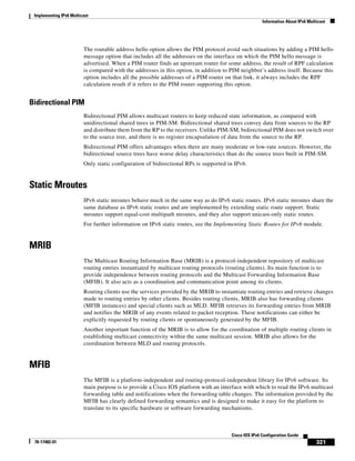 Implementing IPv6 Multicast
Information About IPv6 Multicast
321
Cisco IOS IPv6 Configuration Guide
78-17482-01
The routable address hello option allows the PIM protocol avoid such situations by adding a PIM hello
message option that includes all the addresses on the interface on which the PIM hello message is
advertised. When a PIM router finds an upstream router for some address, the result of RPF calculation
is compared with the addresses in this option, in addition to PIM neighbor’s address itself. Because this
option includes all the possible addresses of a PIM router on that link, it always includes the RPF
calculation result if it refers to the PIM router supporting this option.
Bidirectional PIM
Bidirectional PIM allows multicast routers to keep reduced state information, as compared with
unidirectional shared trees in PIM-SM. Bidirectional shared trees convey data from sources to the RP
and distribute them from the RP to the receivers. Unlike PIM-SM, bidirectional PIM does not switch over
to the source tree, and there is no register encapsulation of data from the source to the RP.
Bidirectional PIM offers advantages when there are many moderate or low-rate sources. However, the
bidirectional source trees have worse delay characteristics than do the source trees built in PIM-SM.
Only static configuration of bidirectional RPs is supported in IPv6.
Static Mroutes
IPv6 static mroutes behave much in the same way as do IPv6 static routes. IPv6 static mroutes share the
same database as IPv6 static routes and are implemented by extending static route support. Static
mroutes support equal-cost multipath mroutes, and they also support unicast-only static routes.
For further information on IPv6 static routes, see the Implementing Static Routes for IPv6 module.
MRIB
The Multicast Routing Information Base (MRIB) is a protocol-independent repository of multicast
routing entries instantiated by multicast routing protocols (routing clients). Its main function is to
provide independence between routing protocols and the Multicast Forwarding Information Base
(MFIB). It also acts as a coordination and communication point among its clients.
Routing clients use the services provided by the MRIB to instantiate routing entries and retrieve changes
made to routing entries by other clients. Besides routing clients, MRIB also has forwarding clients
(MFIB instances) and special clients such as MLD. MFIB retrieves its forwarding entries from MRIB
and notifies the MRIB of any events related to packet reception. These notifications can either be
explicitly requested by routing clients or spontaneously generated by the MFIB.
Another important function of the MRIB is to allow for the coordination of multiple routing clients in
establishing multicast connectivity within the same multicast session. MRIB also allows for the
coordination between MLD and routing protocols.
MFIB
The MFIB is a platform-independent and routing-protocol-independent library for IPv6 software. Its
main purpose is to provide a Cisco IOS platform with an interface with which to read the IPv6 multicast
forwarding table and notifications when the forwarding table changes. The information provided by the
MFIB has clearly defined forwarding semantics and is designed to make it easy for the platform to
translate to its specific hardware or software forwarding mechanisms.
 