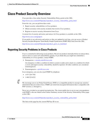 About Cisco IOS Software Documentation for Release 12.4
Cisco Product Security Overview
xxxvii
Cisco IOS IPv6 Configuration Guide
78-17482-01
Cisco Product Security Overview
Cisco provides a free online Security Vulnerability Policy portal at this URL:
http://www.cisco.com/en/US/products/products_security_vulnerability_policy.html
From this site, you can perform these tasks:
• Report security vulnerabilities in Cisco products.
• Obtain assistance with security incidents that involve Cisco products.
• Register to receive security information from Cisco.
A current list of security advisories and notices for Cisco products is available at this URL:
http://www.cisco.com/go/psirt
If you prefer to see advisories and notices as they are updated in real time, you can access a Product
Security Incident Response Team Really Simple Syndication (PSIRT RSS) feed from this URL:
http://www.cisco.com/en/US/products/products_psirt_rss_feed.html
Reporting Security Problems in Cisco Products
Cisco is committed to delivering secure products. We test our products internally before we release them,
and we strive to correct all vulnerabilities quickly. If you think that you might have identified a
vulnerability in a Cisco product, contact PSIRT:
• Emergencies—security-alert@cisco.com
An emergency is either a condition in which a system is under active attack or a condition for which
a severe and urgent security vulnerability should be reported. All other conditions are considered
nonemergencies.
• Nonemergencies—psirt@cisco.com
In an emergency, you can also reach PSIRT by telephone:
• 1 877 228-7302
• 1 408 525-6532
Tip We encourage you to use Pretty Good Privacy (PGP) or a compatible product to encrypt any sensitive
information that you send to Cisco. PSIRT can work from encrypted information that is compatible with
PGP versions 2.x through 8.x.
Never use a revoked or an expired encryption key. The correct public key to use in your correspondence
with PSIRT is the one linked in the Contact Summary section of the Security Vulnerability Policy page
at this URL:
http://www.cisco.com/en/US/products/products_security_vulnerability_policy.html
The link on this page has the current PGP key ID in use.
 