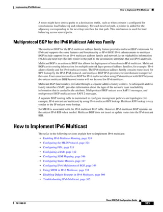 Implementing IPv6 Multicast
How to Implement IPv6 Multicast
323
Cisco IOS IPv6 Configuration Guide
78-17482-01
A route might have several paths to a destination prefix, such as when a router is configured for
simultaneous load balancing and redundancy. For each resolved path, a pointer is added for the
adjacency corresponding to the next-hop interface for that path. This mechanism is used for load
balancing across several paths.
Multiprotocol BGP for the IPv6 Multicast Address Family
The multicast BGP for the IPv6 multicast address family feature provides multicast BGP extensions for
IPv6 and supports the same features and functionality as IPv4 BGP. IPv6 enhancements to multicast
BGP include support for an IPv6 multicast address family and network layer reachability information
(NLRI) and next hop (the next router in the path to the destination) attributes that use IPv6 addresses.
Multicast BGP is an enhanced BGP that allows the deployment of interdomain IPv6 multicast. Multicast
BGP carries routing information for multiple network layer protocol address families; for example, IPv6
address family and for IPv6 multicast routes. The IPv6 multicast address family contains routes used for
RPF lookup by the IPv6 PIM protocol, and multicast BGP IPv6 provides for interdomain transport of
the same. Users must use multicast BGP for IPv6 multicast when using IPv6 multicast with BGP because
the unicast multicast BGP learned routes will not be used for IPv6 multicast.
Multicast BGP functionality provided through a separate address family context. A subsequent address
family identifier (SAFI) provides information about the type of the network layer reachability
information that is carried in the attribute. Multiprotocol BGP unicast uses SAFI 1 messages, and
multiprotocol BGP multicast uses SAFI 2 messages.
A separate BGP routing table is maintained to configure incongruent policies and topologies (for
example, IPv6 unicast and multicast) by using IPv6 multicast RPF lookup. Multicast RPF lookup is very
similar to the IP unicast route lookup.
No MRIB is associated with the IPv6 multicast BGP table. However, IPv6 multicast BGP operates on
the unicast IPv6 RIB when needed. Multicast BGP does not insert or update routes into the IPv6 unicast
RIB.
How to Implement IPv6 Multicast
The tasks in the following sections explain how to implement IPv6 multicast:
• Enabling IPv6 Multicast Routing, page 324
• Configuring the MLD Protocol, page 324
• Configuring PIM, page 335
• Configuring a BSR, page 342
• Configuring SSM Mapping, page 346
• Configuring Static Mroutes, page 347
• Configuring IPv6 Multiprotocol BGP, page 349
• Using MFIB in IPv6 Multicast, page 358
• Disabling Default Features in IPv6 Multicast, page 360
• Troubleshooting IPv6 Multicast, page 365
 