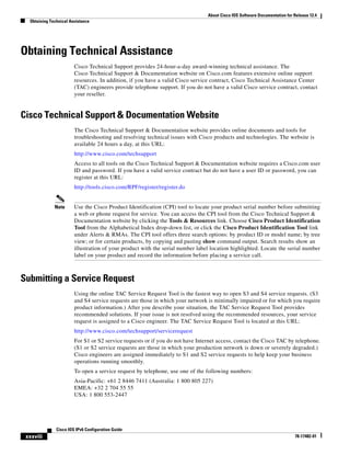 About Cisco IOS Software Documentation for Release 12.4
Obtaining Technical Assistance
xxxviii
Cisco IOS IPv6 Configuration Guide
78-17482-01
Obtaining Technical Assistance
Cisco Technical Support provides 24-hour-a-day award-winning technical assistance. The
Cisco Technical Support & Documentation website on Cisco.com features extensive online support
resources. In addition, if you have a valid Cisco service contract, Cisco Technical Assistance Center
(TAC) engineers provide telephone support. If you do not have a valid Cisco service contract, contact
your reseller.
Cisco Technical Support & Documentation Website
The Cisco Technical Support & Documentation website provides online documents and tools for
troubleshooting and resolving technical issues with Cisco products and technologies. The website is
available 24 hours a day, at this URL:
http://www.cisco.com/techsupport
Access to all tools on the Cisco Technical Support & Documentation website requires a Cisco.com user
ID and password. If you have a valid service contract but do not have a user ID or password, you can
register at this URL:
http://tools.cisco.com/RPF/register/register.do
Note Use the Cisco Product Identification (CPI) tool to locate your product serial number before submitting
a web or phone request for service. You can access the CPI tool from the Cisco Technical Support &
Documentation website by clicking the Tools & Resources link. Choose Cisco Product Identification
Tool from the Alphabetical Index drop-down list, or click the Cisco Product Identification Tool link
under Alerts & RMAs. The CPI tool offers three search options: by product ID or model name; by tree
view; or for certain products, by copying and pasting show command output. Search results show an
illustration of your product with the serial number label location highlighted. Locate the serial number
label on your product and record the information before placing a service call.
Submitting a Service Request
Using the online TAC Service Request Tool is the fastest way to open S3 and S4 service requests. (S3
and S4 service requests are those in which your network is minimally impaired or for which you require
product information.) After you describe your situation, the TAC Service Request Tool provides
recommended solutions. If your issue is not resolved using the recommended resources, your service
request is assigned to a Cisco engineer. The TAC Service Request Tool is located at this URL:
http://www.cisco.com/techsupport/servicerequest
For S1 or S2 service requests or if you do not have Internet access, contact the Cisco TAC by telephone.
(S1 or S2 service requests are those in which your production network is down or severely degraded.)
Cisco engineers are assigned immediately to S1 and S2 service requests to help keep your business
operations running smoothly.
To open a service request by telephone, use one of the following numbers:
Asia-Pacific: +61 2 8446 7411 (Australia: 1 800 805 227)
EMEA: +32 2 704 55 55
USA: 1 800 553-2447
 