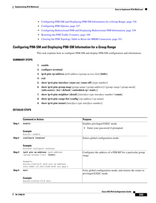 Implementing IPv6 Multicast
How to Implement IPv6 Multicast
335
Cisco IOS IPv6 Configuration Guide
78-17482-01
• Configuring PIM-SM and Displaying PIM-SM Information for a Group Range, page 336
• Configuring PIM Options, page 337
• Configuring Bidirectional PIM and Displaying Bidirectional PIM Information, page 339
• Resetting the PIM Traffic Counters, page 340
• Clearing the PIM Topology Table to Reset the MRIB Connection, page 341
Configuring PIM-SM and Displaying PIM-SM Information for a Group Range
This task explains how to configure PIM-SM and display PIM-SM configuration and information.
SUMMARY STEPS
1. enable
2. configure terminal
3. ipv6 pim rp-address ipv6-address [group-access-list] [bidir]
4. exit
5. show ipv6 pim interface [state-on] [state-off] [type number]
6. show ipv6 pim group-map [group-name | group-address] | [group-range | group-mask]
[info-source {bsr | default | embedded-rp | static}]
7. show ipv6 pim neighbor [detail] [interface-type interface-number | count]
8. show ipv6 pim range-list [config] [rp-address | rp-name]
9. show ipv6 pim tunnel [interface-type interface-number]
DETAILED STEPS
Command or Action Purpose
Step 1 enable
Example:
Router> enable
Enables privileged EXEC mode.
• Enter your password if prompted.
Step 2 configure terminal
Example:
Router# configure terminal
Enters global configuration mode.
Step 3 ipv6 pim rp-address ipv6-address
[group-access-list] [bidir]
Example:
Router(config)# ipv6 pim rp-address
2001:0DB8::01:800:200E:8C6C acc-grp-1
Configures the address of a PIM RP for a particular group
range.
Step 4 exit
Example:
Router(config-if)# exit
Exits global configuration mode, and returns the router to
privileged EXEC mode.
 