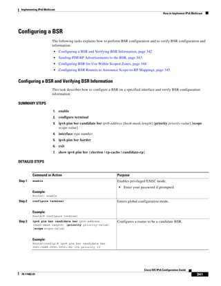 Implementing IPv6 Multicast
How to Implement IPv6 Multicast
341
Cisco IOS IPv6 Configuration Guide
78-17482-01
Configuring a BSR
The following tasks explains how to perform BSR configuration and to verify BSR configuration and
information:
• Configuring a BSR and Verifying BSR Information, page 342
• Sending PIM RP Advertisements to the BSR, page 343
• Configuring BSR for Use Within Scoped Zones, page 344
• Configuring BSR Routers to Announce Scope-to-RP Mappings, page 345
Configuring a BSR and Verifying BSR Information
This task describes how to configure a BSR on a specified interface and verify BSR configuration
information.
SUMMARY STEPS
1. enable
2. configure terminal
3. ipv6 pim bsr candidate bsr ipv6-address [hash-mask-length] [priority priority-value] [scope
scope-value]
4. interface type number
5. ipv6 pim bsr border
6. exit
7. show ipv6 pim bsr {election | rp-cache | candidate-rp}
DETAILED STEPS
Command or Action Purpose
Step 1 enable
Example:
Router> enable
Enables privileged EXEC mode.
• Enter your password if prompted.
Step 2 configure terminal
Example:
Router# configure terminal
Enters global configuration mode.
Step 3 ipv6 pim bsr candidate bsr ipv6-address
[hash-mask-length] [priority priority-value]
[scope scope-value]
Example:
Router(config)# ipv6 pim bsr candidate bsr
2001:0DB8:3000:3000::42 124 priority 10
Configures a router to be a candidate BSR.
 