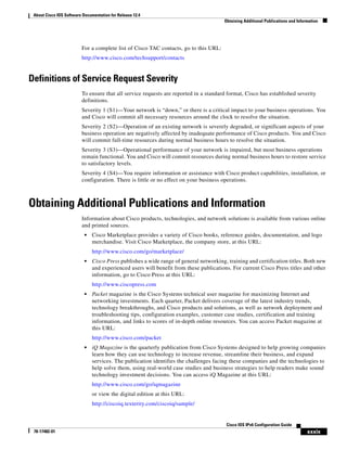 About Cisco IOS Software Documentation for Release 12.4
Obtaining Additional Publications and Information
xxxix
Cisco IOS IPv6 Configuration Guide
78-17482-01
For a complete list of Cisco TAC contacts, go to this URL:
http://www.cisco.com/techsupport/contacts
Definitions of Service Request Severity
To ensure that all service requests are reported in a standard format, Cisco has established severity
definitions.
Severity 1 (S1)—Your network is “down,” or there is a critical impact to your business operations. You
and Cisco will commit all necessary resources around the clock to resolve the situation.
Severity 2 (S2)—Operation of an existing network is severely degraded, or significant aspects of your
business operation are negatively affected by inadequate performance of Cisco products. You and Cisco
will commit full-time resources during normal business hours to resolve the situation.
Severity 3 (S3)—Operational performance of your network is impaired, but most business operations
remain functional. You and Cisco will commit resources during normal business hours to restore service
to satisfactory levels.
Severity 4 (S4)—You require information or assistance with Cisco product capabilities, installation, or
configuration. There is little or no effect on your business operations.
Obtaining Additional Publications and Information
Information about Cisco products, technologies, and network solutions is available from various online
and printed sources.
• Cisco Marketplace provides a variety of Cisco books, reference guides, documentation, and logo
merchandise. Visit Cisco Marketplace, the company store, at this URL:
http://www.cisco.com/go/marketplace/
• Cisco Press publishes a wide range of general networking, training and certification titles. Both new
and experienced users will benefit from these publications. For current Cisco Press titles and other
information, go to Cisco Press at this URL:
http://www.ciscopress.com
• Packet magazine is the Cisco Systems technical user magazine for maximizing Internet and
networking investments. Each quarter, Packet delivers coverage of the latest industry trends,
technology breakthroughs, and Cisco products and solutions, as well as network deployment and
troubleshooting tips, configuration examples, customer case studies, certification and training
information, and links to scores of in-depth online resources. You can access Packet magazine at
this URL:
http://www.cisco.com/packet
• iQ Magazine is the quarterly publication from Cisco Systems designed to help growing companies
learn how they can use technology to increase revenue, streamline their business, and expand
services. The publication identifies the challenges facing these companies and the technologies to
help solve them, using real-world case studies and business strategies to help readers make sound
technology investment decisions. You can access iQ Magazine at this URL:
http://www.cisco.com/go/iqmagazine
or view the digital edition at this URL:
http://ciscoiq.texterity.com/ciscoiq/sample/
 
