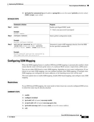 Implementing IPv6 Multicast
How to Implement IPv6 Multicast
345
Cisco IOS IPv6 Configuration Guide
78-17482-01
3. ipv6 pim bsr announced rp ipv6-address [group-list access-list-name] [priority priority-value]
[bidir] [scope scope-value]
DETAILED STEPS
Configuring SSM Mapping
When the SSM mapping feature is enabled, DNS-based SSM mapping is automatically enabled, which
means that the router will look up the source of a multicast MLD version 1 report from a DNS server.
You can use either DNS-based or static SSM mapping, depending on your router configuration. If you
choose to use static SSM mapping, you can configure multiple static SSM mappings. If multiple static
SSM mappings are configured, the source addresses of all matching access lists will be used.
This task explains how to enable SSM mapping, disable DNS-based mapping, and configure static SSM
mapping.
Restrictions
To use DNS-based SSM mapping, the router needs to find at least one correctly configured DNS server,
to which the router may be directly attached.
SUMMARY STEPS
1. enable
2. configure terminal
3. ipv6 mld [vrf vrf-name] ssm-map enable
4. no ipv6 mld [vrf vrf-name] ssm-map query dns
5. ipv6 mld ssm-map [vrf vrf-name] static access-list source-address
6. exit
Command or Action Purpose
Step 1 enable
Example:
Router> enable
Enables privileged EXEC mode.
• Enter your password if prompted.
Step 2 configure terminal
Example:
Router# configure terminal
Enters global configuration mode.
Step 3 ipv6 pim bsr announced rp ipv6-address
[group-list access-list-name] [priority
priority-value] [bidir] [scope scope-value]
Example:
Router(config)# ipv6 pim bsr announced rp
2001:0DB8:3000:3000::42 priority 0
Announces scope-to-RP mappings directly from the BSR
for the specified candidate RP.
 