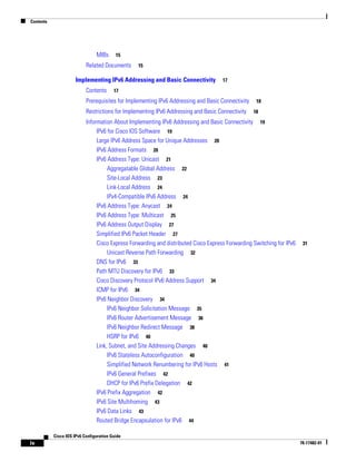 Contents
iv
Cisco IOS IPv6 Configuration Guide
78-17482-01
MIBs 15
Related Documents 15
Implementing IPv6 Addressing and Basic Connectivity 17
Contents 17
Prerequisites for Implementing IPv6 Addressing and Basic Connectivity 18
Restrictions for Implementing IPv6 Addressing and Basic Connectivity 18
Information About Implementing IPv6 Addressing and Basic Connectivity 19
IPv6 for Cisco IOS Software 19
Large IPv6 Address Space for Unique Addresses 20
IPv6 Address Formats 20
IPv6 Address Type: Unicast 21
Aggregatable Global Address 22
Site-Local Address 23
Link-Local Address 24
IPv4-Compatible IPv6 Address 24
IPv6 Address Type: Anycast 24
IPv6 Address Type: Multicast 25
IPv6 Address Output Display 27
Simplified IPv6 Packet Header 27
Cisco Express Forwarding and distributed Cisco Express Forwarding Switching for IPv6 31
Unicast Reverse Path Forwarding 32
DNS for IPv6 33
Path MTU Discovery for IPv6 33
Cisco Discovery Protocol IPv6 Address Support 34
ICMP for IPv6 34
IPv6 Neighbor Discovery 34
IPv6 Neighbor Solicitation Message 35
IPv6 Router Advertisement Message 36
IPv6 Neighbor Redirect Message 38
HSRP for IPv6 40
Link, Subnet, and Site Addressing Changes 40
IPv6 Stateless Autoconfiguration 40
Simplified Network Renumbering for IPv6 Hosts 41
IPv6 General Prefixes 42
DHCP for IPv6 Prefix Delegation 42
IPv6 Prefix Aggregation 42
IPv6 Site Multihoming 43
IPv6 Data Links 43
Routed Bridge Encapsulation for IPv6 44
 