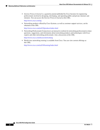 About Cisco IOS Software Documentation for Release 12.4
Obtaining Additional Publications and Information
xl
Cisco IOS IPv6 Configuration Guide
78-17482-01
• Internet Protocol Journal is a quarterly journal published by Cisco Systems for engineering
professionals involved in designing, developing, and operating public and private internets and
intranets. You can access the Internet Protocol Journal at this URL:
http://www.cisco.com/ipj
• Networking products offered by Cisco Systems, as well as customer support services, can be
obtained at this URL:
http://www.cisco.com/en/US/products/index.html
• Networking Professionals Connection is an interactive website for networking professionals to share
questions, suggestions, and information about networking products and technologies with Cisco
experts and other networking professionals. Join a discussion at this URL:
http://www.cisco.com/discuss/networking
• World-class networking training is available from Cisco. You can view current offerings at
this URL:
http://www.cisco.com/en/US/learning/index.html
 
