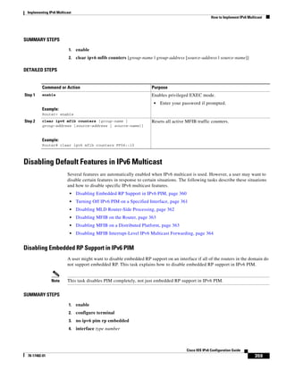 Implementing IPv6 Multicast
How to Implement IPv6 Multicast
359
Cisco IOS IPv6 Configuration Guide
78-17482-01
SUMMARY STEPS
1. enable
2. clear ipv6 mfib counters [group-name | group-address [source-address | source-name]]
DETAILED STEPS
Disabling Default Features in IPv6 Multicast
Several features are automatically enabled when IPv6 multicast is used. However, a user may want to
disable certain features in response to certain situations. The following tasks describe these situations
and how to disable specific IPv6 multicast features.
• Disabling Embedded RP Support in IPv6 PIM, page 360
• Turning Off IPv6 PIM on a Specified Interface, page 361
• Disabling MLD Router-Side Processing, page 362
• Disabling MFIB on the Router, page 363
• Disabling MFIB on a Distributed Platform, page 363
• Disabling MFIB Interrupt-Level IPv6 Multicast Forwarding, page 364
Disabling Embedded RP Support in IPv6 PIM
A user might want to disable embedded RP support on an interface if all of the routers in the domain do
not support embedded RP. This task explains how to disable embedded RP support in IPv6 PIM.
Note This task disables PIM completely, not just embedded RP support in IPv6 PIM.
SUMMARY STEPS
1. enable
2. configure terminal
3. no ipv6 pim rp embedded
4. interface type number
Command or Action Purpose
Step 1 enable
Example:
Router> enable
Enables privileged EXEC mode.
• Enter your password if prompted.
Step 2 clear ipv6 mfib counters [group-name |
group-address [source-address | source-name]]
Example:
Router# clear ipv6 mfib counters FF04::10
Resets all active MFIB traffic counters.
 