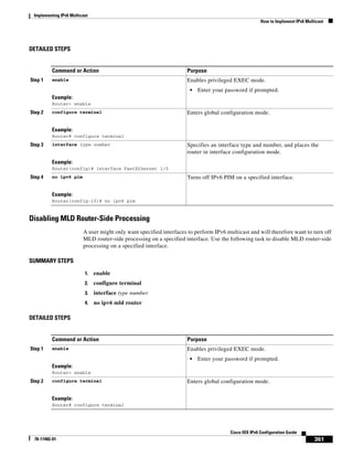 Implementing IPv6 Multicast
How to Implement IPv6 Multicast
361
Cisco IOS IPv6 Configuration Guide
78-17482-01
DETAILED STEPS
Disabling MLD Router-Side Processing
A user might only want specified interfaces to perform IPv6 multicast and will therefore want to turn off
MLD router-side processing on a specified interface. Use the following task to disable MLD router-side
processing on a specified interface.
SUMMARY STEPS
1. enable
2. configure terminal
3. interface type number
4. no ipv6 mld router
DETAILED STEPS
Command or Action Purpose
Step 1 enable
Example:
Router> enable
Enables privileged EXEC mode.
• Enter your password if prompted.
Step 2 configure terminal
Example:
Router# configure terminal
Enters global configuration mode.
Step 3 interface type number
Example:
Router(config)# interface FastEthernet 1/0
Specifies an interface type and number, and places the
router in interface configuration mode.
Step 4 no ipv6 pim
Example:
Router(config-if)# no ipv6 pim
Turns off IPv6 PIM on a specified interface.
Command or Action Purpose
Step 1 enable
Example:
Router> enable
Enables privileged EXEC mode.
• Enter your password if prompted.
Step 2 configure terminal
Example:
Router# configure terminal
Enters global configuration mode.
 