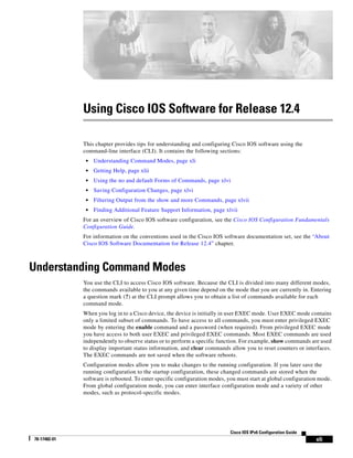 xli
Cisco IOS IPv6 Configuration Guide
78-17482-01
Using Cisco IOS Software for Release 12.4
This chapter provides tips for understanding and configuring Cisco IOS software using the
command-line interface (CLI). It contains the following sections:
• Understanding Command Modes, page xli
• Getting Help, page xlii
• Using the no and default Forms of Commands, page xlvi
• Saving Configuration Changes, page xlvi
• Filtering Output from the show and more Commands, page xlvii
• Finding Additional Feature Support Information, page xlvii
For an overview of Cisco IOS software configuration, see the Cisco IOS Configuration Fundamentals
Configuration Guide.
For information on the conventions used in the Cisco IOS software documentation set, see the “About
Cisco IOS Software Documentation for Release 12.4” chapter.
Understanding Command Modes
You use the CLI to access Cisco IOS software. Because the CLI is divided into many different modes,
the commands available to you at any given time depend on the mode that you are currently in. Entering
a question mark (?) at the CLI prompt allows you to obtain a list of commands available for each
command mode.
When you log in to a Cisco device, the device is initially in user EXEC mode. User EXEC mode contains
only a limited subset of commands. To have access to all commands, you must enter privileged EXEC
mode by entering the enable command and a password (when required). From privileged EXEC mode
you have access to both user EXEC and privileged EXEC commands. Most EXEC commands are used
independently to observe status or to perform a specific function. For example, show commands are used
to display important status information, and clear commands allow you to reset counters or interfaces.
The EXEC commands are not saved when the software reboots.
Configuration modes allow you to make changes to the running configuration. If you later save the
running configuration to the startup configuration, these changed commands are stored when the
software is rebooted. To enter specific configuration modes, you must start at global configuration mode.
From global configuration mode, you can enter interface configuration mode and a variety of other
modes, such as protocol-specific modes.
 