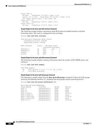 Implementing IPv6 Multicast
How to Implement IPv6 Multicast
368
Cisco IOS IPv6 Configuration Guide
78-17482-01
Group: FF05::1
RP-tree: Forwarding: 2/0/100/0, Other: 0/0/0
Source: 10::1:1:200, Forwarding: 367/10/100/7, Other: 0/0/0
Tot. shown: Source count: 1, pkt count: 369
Group: FF10::/15
RP-tree: Forwarding: 0/0/0/0, Other: 0/0/0
Group: FF20::/15
RP-tree: Forwarding: 0/0/0/0, Other: 0/0/0
Sample Output for the show ipv6 mfib interface Command
The following example displays information about IPv6 multicast-enabled interfaces and their
forwarding status. The router is configured for fast switching:
Router# show ipv6 mfib interface
IPv6 Multicast Forwarding (MFIB) status:
Configuration Status: enabled
Operational Status: running
MFIB interface status CEF-based output
[configured,available]
Ethernet1/1 up [yes ,yes ]
Ethernet1/2 up [yes ,? ]
Tunnel0 up [yes ,? ]
Tunnel1 up [yes ,? ]
Sample Output for the show ipv6 mfib summary Command
The following example displays summary information about the number of IPv6 MFIB entries and
interfaces:
Router# show ipv6 mfib summary
IPv6 MFIB summary:
54 total entries [1 (S,G), 7 (*,G), 46 (*,G/m)]
17 total MFIB interfaces
Sample Output for the show ipv6 mld groups Command
The following is sample output from the show ipv6 mld groups command. It shows all of the groups
joined by Fast Ethernet interface 2/1, including link-local groups used by network protocols.
Router# show ipv6 mld groups FastEthernet 2/1
MLD Connected Group Membership
Group Address Interface Uptime Expires
FF02::2 FastEthernet2/1 3d18h never
FF02::D FastEthernet2/1 3d18h never
FF02::16 FastEthernet2/1 3d18h never
FF02::1:FF00:1 FastEthernet2/1 3d18h 00:00:27
FF02::1:FF00:79 FastEthernet2/1 3d18h never
FF02::1:FF23:83C2 FastEthernet2/1 3d18h 00:00:22
FF02::1:FFAF:2C39 FastEthernet2/1 3d18h never
FF06:7777::1 FastEthernet2/1 3d18h 00:00:26
 