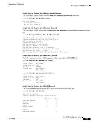 Implementing IPv6 Multicast
How to Implement IPv6 Multicast
369
Cisco IOS IPv6 Configuration Guide
78-17482-01
Sample Output for the show ipv6 mld groups summary Command
The following is sample output from the show ipv6 mld groups summary command:
Router# show ipv6 mld groups summary
MLD Route Summary
No. of (*,G) routes = 5
No. of (S,G) routes = 0
Sample Output for the show ipv6 mld interface Command
The following is sample output from the show ipv6 mld interface command for Fast Ethernet interface
2/1:
Router# show ipv6 mld interface FastEthernet 2/1
FastEthernet2/1 is up, line protocol is up
Internet address is FE80::205:5FFF:FEAF:2C39/10
MLD is enabled in interface
Current MLD version is 2
MLD query interval is 125 seconds
MLD querier timeout is 255 seconds
MLD max query response time is 10 seconds
Last member query response interval is 1 seconds
MLD activity: 25 joins, 17 leaves
MLD querying router is FE80::205:5FFF:FEAF:2C39 (this system)
Sample Output for the show ipv6 mld ssm-map Command
The following examples show SSM mapping for the source address 2001:0DB8::1:
Router# show ipv6 mld ssm-map 2001:0DB8::1
Group address : 2001:0DB8::1
Group mode ssm : TRUE
Database : STATIC
Source list : 2001:0DB8::2
2001:0DB8::3
Router# show ipv6 mld ssm-map 2001:0DB8::2
Group address : 2001:0DB8::2
Group mode ssm : TRUE
Database : DNS
Source list : 2001:0DB8::3
2001:0DB8::1
Sample Output for the show ipv6 mld traffic Command
The following example displays the MLD protocol messages received and sent.
Router# show ipv6 mld traffic
MLD Traffic Counters
Elapsed time since counters cleared:00:00:21
Received Sent
Valid MLD Packets 3 1
Queries 1 0
Reports 2 1
Leaves 0 0
Mtrace packets 0 0
Errors:
Malformed Packets 0
 