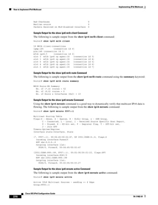 Implementing IPv6 Multicast
How to Implement IPv6 Multicast
370
Cisco IOS IPv6 Configuration Guide
78-17482-01
Bad Checksums 0
Martian source 0
Packets Received on MLD-disabled Interface 0
Sample Output for the show ipv6 mrib client Command
The following is sample output from the show ipv6 mrib client command:
Router# show ipv6 mrib client
IP MRIB client-connections
igmp:145 (connection id 0)
pim:146 (connection id 1)
mfib ipv6:3 (connection id 2)
slot 3 mfib ipv6 rp agent:16 (connection id 3)
slot 1 mfib ipv6 rp agent:16 (connection id 4)
slot 0 mfib ipv6 rp agent:16 (connection id 5)
slot 4 mfib ipv6 rp agent:16 (connection id 6)
slot 2 mfib ipv6 rp agent:16 (connection id 7)
Sample Output for the show ipv6 mrib route Command
The following is sample output from the show ipv6 mrib route command using the summary keyword:
Router# show ipv6 mrib route summary
MRIB Route-DB Summary
No. of (*,G) routes = 52
No. of (S,G) routes = 0
No. of Route x Interfaces (RxI) = 10
Sample Output for the show ipv6 mroute Command
Using the show ipv6 mroute command is a good way to dynamically verify that multicast IPv6 data is
flowing. The following is sample output from the show ipv6 mroute command:
Router# show ipv6 mroute ff07::1
Multicast Routing Table
Flags:D - Dense, S - Sparse, B - Bidir Group, s - SSM Group,
C - Connected, L - Local, I - Received Source Specific Host Report,
P - Pruned, R - RP-bit set, F - Register flag, T - SPT-bit set,
J - Join SPT
Timers:Uptime/Expires
Interface state:Interface, State
(*, FF07::1), 00:04:45/00:02:47, RP 2001:0DB8:6::6, flags:S
Incoming interface:Tunnel5
RPF nbr:6:6:6::6
Outgoing interface list:
POS4/0, Forward, 00:04:45/00:02:47
(2001:0DB8:999::99, FF07::1), 00:02:06/00:01:23, flags:SFT
Incoming interface:POS1/0
RPF nbr:2001:0DB8:999::99
Outgoing interface list:
POS4/0, Forward, 00:02:06/00:03:27
Sample Output for the show ipv6 mroute active Command
The following is sample output from the show ipv6 mroute active command:
Router# show ipv6 mroute active
Active IPv6 Multicast Sources - sending >= 4 kbps
Group:FF05::1
 
