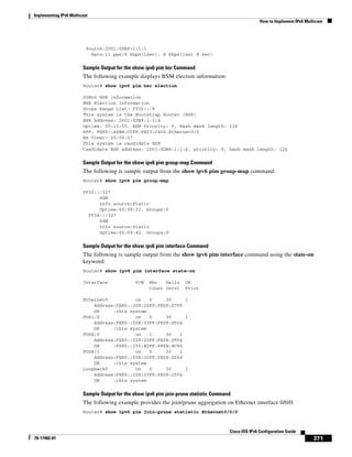 Implementing IPv6 Multicast
How to Implement IPv6 Multicast
371
Cisco IOS IPv6 Configuration Guide
78-17482-01
Source:2001:0DB8:1:1:1
Rate:11 pps/8 kbps(1sec), 8 kbps(last 8 sec)
Sample Output for the show ipv6 pim bsr Command
The following example displays BSM election information:
Router# show ipv6 pim bsr election
PIMv2 BSR information
BSR Election Information
Scope Range List: ff00::/8
This system is the Bootstrap Router (BSR)
BSR Address: 2001:0DB8:1:1:4
Uptime: 00:11:55, BSR Priority: 0, Hash mask length: 126
RPF: FE80::A8BB:CCFF:FE03:C400,Ethernet0/0
BS Timer: 00:00:07
This system is candidate BSR
Candidate BSR address: 2001:0DB8:1:1:4, priority: 0, hash mask length: 126
Sample Output for the show ipv6 pim group-map Command
The following is sample output from the show ipv6 pim group-map command:
Router# show ipv6 pim group-map
FF33::/32*
SSM
Info source:Static
Uptime:00:08:32, Groups:0
FF34::/32*
SSM
Info source:Static
Uptime:00:09:42, Groups:0
Sample Output for the show ipv6 pim interface Command
The following is sample output from the show ipv6 pim interface command using the state-on
keyword:
Router# show ipv6 pim interface state-on
Interface PIM Nbr Hello DR
Count Intvl Prior
Ethernet0 on 0 30 1
Address:FE80::208:20FF:FE08:D7FF
DR :this system
POS1/0 on 0 30 1
Address:FE80::208:20FF:FE08:D554
DR :this system
POS4/0 on 1 30 1
Address:FE80::208:20FF:FE08:D554
DR :FE80::250:E2FF:FE8B:4C80
POS4/1 on 0 30 1
Address:FE80::208:20FF:FE08:D554
DR :this system
Loopback0 on 0 30 1
Address:FE80::208:20FF:FE08:D554
DR :this system
Sample Output for the show ipv6 pim join-prune statistic Command
The following example provides the join/prune aggregation on Ethernet interface 0/0/0:
Router# show ipv6 pim join-prune statistic Ethernet0/0/0
 