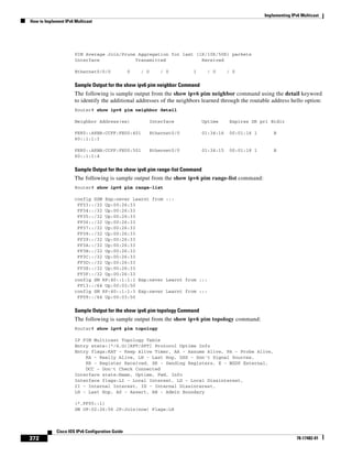 Implementing IPv6 Multicast
How to Implement IPv6 Multicast
372
Cisco IOS IPv6 Configuration Guide
78-17482-01
PIM Average Join/Prune Aggregation for last (1K/10K/50K) packets
Interface Transmitted Received
Ethernet0/0/0 0 / 0 / 0 1 / 0 / 0
Sample Output for the show ipv6 pim neighbor Command
The following is sample output from the show ipv6 pim neighbor command using the detail keyword
to identify the additional addresses of the neighbors learned through the routable address hello option:
Router# show ipv6 pim neighbor detail
Neighbor Address(es) Interface Uptime Expires DR pri Bidir
FE80::A8BB:CCFF:FE00:401 Ethernet0/0 01:34:16 00:01:16 1 B
60::1:1:3
FE80::A8BB:CCFF:FE00:501 Ethernet0/0 01:34:15 00:01:18 1 B
60::1:1:4
Sample Output for the show ipv6 pim range-list Command
The following is sample output from the show ipv6 pim range-list command:
Router# show ipv6 pim range-list
config SSM Exp:never Learnt from :::
FF33::/32 Up:00:26:33
FF34::/32 Up:00:26:33
FF35::/32 Up:00:26:33
FF36::/32 Up:00:26:33
FF37::/32 Up:00:26:33
FF38::/32 Up:00:26:33
FF39::/32 Up:00:26:33
FF3A::/32 Up:00:26:33
FF3B::/32 Up:00:26:33
FF3C::/32 Up:00:26:33
FF3D::/32 Up:00:26:33
FF3E::/32 Up:00:26:33
FF3F::/32 Up:00:26:33
config SM RP:40::1:1:1 Exp:never Learnt from :::
FF13::/64 Up:00:03:50
config SM RP:40::1:1:3 Exp:never Learnt from :::
FF09::/64 Up:00:03:50
Sample Output for the show ipv6 pim topology Command
The following is sample output from the show ipv6 pim topology command:
Router# show ipv6 pim topology
IP PIM Multicast Topology Table
Entry state:(*/S,G)[RPT/SPT] Protocol Uptime Info
Entry flags:KAT - Keep Alive Timer, AA - Assume Alive, PA - Probe Alive,
RA - Really Alive, LH - Last Hop, DSS - Don't Signal Sources,
RR - Register Received, SR - Sending Registers, E - MSDP External,
DCC - Don't Check Connected
Interface state:Name, Uptime, Fwd, Info
Interface flags:LI - Local Interest, LD - Local Dissinterest,
II - Internal Interest, ID - Internal Dissinterest,
LH - Last Hop, AS - Assert, AB - Admin Boundary
(*,FF05::1)
SM UP:02:26:56 JP:Join(now) Flags:LH
 