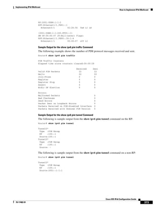 Implementing IPv6 Multicast
How to Implement IPv6 Multicast
373
Cisco IOS IPv6 Configuration Guide
78-17482-01
RP:2001:0DB8:1:1:2
RPF:Ethernet1/1,FE81::1
Ethernet0/1 02:26:56 fwd LI LH
(2001:0DB8:1:1:200,FF05::1)
SM UP:00:00:07 JP:Null(never) Flags:
RPF:Ethernet1/1,FE80::30:1:4
Ethernet1/1 00:00:07 off LI
Sample Output for the show ipv6 pim traffic Command
The following example shows the number of PIM protocol messages received and sent.
Router# show ipv6 pim traffic
PIM Traffic Counters
Elapsed time since counters cleared:00:05:29
Received Sent
Valid PIM Packets 22 22
Hello 22 22
Join-Prune 0 0
Register 0 0
Register Stop 0 0
Assert 0 0
Bidir DF Election 0 0
Errors:
Malformed Packets 0
Bad Checksums 0
Send Errors 0
Packet Sent on Loopback Errors 0
Packets Received on PIM-disabled Interface 0
Packets Received with Unknown PIM Version 0
Sample Output for the show ipv6 pim tunnel Command
The following is sample output from the show ipv6 pim tunnel command on the RP:
Router# show ipv6 pim tunnel
Tunnel0*
Type :PIM Encap
RP :100::1
Source:100::1
Tunnel0*
Type :PIM Decap
RP :100::1
Source: -
The following is sample output from the show ipv6 pim tunnel command on a non-RP:
Router# show ipv6 pim tunnel
Tunnel0*
Type :PIM Encap
RP :100::1
Source:2001::1:1:1
 