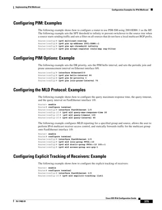 Implementing IPv6 Multicast
Configuration Examples for IPv6 Multicast
375
Cisco IOS IPv6 Configuration Guide
78-17482-01
Configuring PIM: Examples
The following example shows how to configure a router to use PIM-SM using 20010DB8::1 as the RP.
The following example sets the SPT threshold to infinity to prevent switchover to the source tree when
a source starts sending traffic and sets a filter on all sources that do not have a local multicast BGP prefix.
Router(config)# ipv6 multicast-routing
Router(config)# ipv6 pim rp-address 2001:0DB8::1
Router(config)# ipv6 pim spt-threshold infinity
Router(config)# ipv6 pim accept-register route-map reg-filter
Configuring PIM Options: Example
The following example sets the DR priority, sets the PIM hello interval, and sets the periodic join and
prune announcement interval on Ethernet interface 0/0.
Router(config)# interface Ethernet0/0
Router(config)# ipv6 pim hello-interval 60
Router(config)# ipv6 pim dr-priority 3
Router(config)# ipv6 pim join-prune-interval 75
Configuring the MLD Protocol: Examples
The following example shows how to configure the query maximum response time, the query timeout,
and the query interval on FastEthernet interface 1/0:
Router> enable
Router# configure terminal
Router(config)# interface FastEthernet 1/0
Router(config-if)# ipv6 mld query-max-response-time 20
Router(config-if)# ipv6 mld query-timeout 130
Router(config-if)# ipv6 mld query-interval 60
The following example configures MLD reporting for a specified group and source, allows the user to
perform IPv6 multicast receiver access control, and statically forwards traffic for the multicast group
onto FastEthernet interface 1/0:
Router> enable
Router# configure terminal
Router(config)# interface FastEthernet 1/0
Router(config)# ipv6 mld join-group FF04::10
Router(config)# ipv6 mld static-group FF04::10 100::1
Router(config)# ipv6 mld access-group acc-grp-1
Configuring Explicit Tracking of Receivers: Example
The following example shows how to configure the explicit tracking of receivers:
Router> enable
Router# configure terminal
Router(config)# interface FastEthernet 1/0
Router(config-if)# ipv6 mld explicit-tracking list1
 