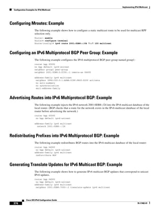 Implementing IPv6 Multicast
Configuration Examples for IPv6 Multicast
376
Cisco IOS IPv6 Configuration Guide
78-17482-01
Configuring Mroutes: Example
The following example shows how to configure a static multicast route to be used for multicast RPF
selection only.
Router> enable
Router# configure terminal
Router(config)# ipv6 route 2001:0DB8::/64 7::7 100 multicast
Configuring an IPv6 Multiprotocol BGP Peer Group: Example
The following example configures the IPv6 multiprotocol BGP peer group named group1:
router bgp 65000
no bgp default ipv4-unicast
neighbor group1 peer-group
neighbor 2001:0DB8:0:CC00::1 remote-as 64600
address-family ipv6 multicast
neighbor 3FFE:C00:0:1:A8BB:CCFF:FE00:8200 activate
no auto-summary
no synchronization
exit-address-family
Advertising Routes into IPv6 Multiprotocol BGP: Example
The following example injects the IPv6 network 2001:0DB8::/24 into the IPv6 multicast database of the
local router. (BGP checks that a route for the network exists in the IPv6 multicast database of the local
router before advertising the network.)
router bgp 65000
no bgp default ipv4-unicast
address-family ipv6 multicast
network 2001:0DB8::/24
Redistributing Prefixes into IPv6 Multiprotocol BGP: Example
The following example redistributes BGP routes into the IPv6 multicast database of the local router:
router bgp 64900
no bgp default ipv4-unicast
address-family ipv6 multicast
redistribute BGP
Generating Translate Updates for IPv6 Multicast BGP: Example
The following example shows how to generate IPv6 multicast BGP updates that correspond to unicast
IPv6 updates.
router bgp 64900
no bgp default ipv4-unicast
address-family ipv6 multicast
neighbor 2001:0DB8:7000::2 translate-update ipv6 multicast
 