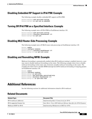 Implementing IPv6 Multicast
Additional References
377
Cisco IOS IPv6 Configuration Guide
78-17482-01
Disabling Embedded RP Support in IPv6 PIM: Example
The following example disables embedded RP support on IPv6 PIM:
Router(config)# ipv6 multicast-routing
Router(config)# no ipv6 pim rp embedded
Turning Off IPv6 PIM on a Specified Interface: Example
The following example turns off IPv6 PIM on FastEthernet interface 1/0:
Router(config)# ipv6 multicast-routing
Router(config)# interface FastEthernet 1/0
Router(config)# no ipv6 pim
Disabling MLD Router-Side Processing: Example
The following example turns off MLD router-side processing on FastEthernet interface 1/0:
Router> enable
Router# configure terminal
Router(config)# interface FastEthernet 1/0
Router(config-if)# no ipv6 mld router
Disabling and Reenabling MFIB: Example
Multicast forwarding is automatically enabled when IPv6 multicast routing is enabled; however, a user
may want to disable multicast forwarding on the router. The following example shows how to disable
multicast forwarding on the router and, if desired, reenable multicast forwarding on the router. The
example also shows how to disable MFIB interrupt-level IPv6 multicast forwarding of outgoing packets
on FastEthernet interface 1/0:
Router> enable
Router# configure terminal
Router(config) no ipv6 mfib
Router(config) ipv6 mfib-mode centralized-only
Router(config) interface FastEthernet 1/0
Router(config-if) no ipv6 mfib fast
Additional References
See the following sections for additional information related to IPv6 multicast.
Related Documents
Related Topic Document Title
IPv6 multicast addresses Implementing Basic Connectivity for IPv6
IPv6 supported feature list Start Here: Cisco IOS Software Release Specifics for IPv6 Features
Multicast BGP for IPv6 Implementing Multiprotocol BGP for IPv6
 