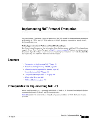 381
Cisco IOS IPv6 Configuration Guide
78-17482-01
Implementing NAT Protocol Translation
Network Address Translation - Protocol Translation (NAT-PT) is an IPv6-IPv4 translation mechanism,
as defined in RFC 2765 and RFC 2766, allowing IPv6-only devices to communicate with IPv4-only
devices and vice versa.
Finding Support Information for Platforms and Cisco IOS Software Images
Use Cisco Feature Navigator to find information about platform support and Cisco IOS software image
support. Access Cisco Feature Navigator at http://www.cisco.com/go/fn. You must have an account on
Cisco.com. If you do not have an account or have forgotten your username or password, click Cancel at
the login dialog box and follow the instructions that appear.
Contents
• Prerequisites for Implementing NAT-PT, page 381
• Restrictions for Implementing NAT-PT, page 382
• Information About Implementing NAT-PT, page 382
• How to Implement NAT-PT, page 385
• Configuration Examples for NAT-PT, page 398
• Where to Go Next, page 400
• Additional References, page 401
Prerequisites for Implementing NAT-PT
Before implementing NAT-PT, you must configure IPv4 and IPv6 on the router interfaces that need to
communicate between IPv4-only and IPv6-only networks.
Table 22 identifies the earliest release for each early-deployment train in which the feature became
available.
 