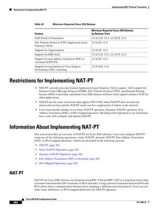 Implementing NAT Protocol Translation
Restrictions for Implementing NAT-PT
382
Cisco IOS IPv6 Configuration Guide
78-17482-01
Restrictions for Implementing NAT-PT
• NAT-PT currently provides limited Application Layer Gateway (ALG) support. ALG support for
Internet Control Message Protocol (ICMP), File Transfer Protocol (FTP), and Domain Naming
System (DNS) is provided, and future Cisco IOS releases will have ALG support similar to NAT for
other applications.
• NAT-PT has the same restrictions that apply to IPv4 NAT where NAT-PT does not provide
end-to-end security and the NAT-PT router can be a single point of failure in the network.
• Users must decide whether to use Static NAT-PT operation, Dynamic NAT-PT operation, Port
Address Translation (PAT), or IPv4-mapped operation. Deciding which operation to use determines
how a user will configure and operate NAT-PT.
Information About Implementing NAT-PT
This section provides an overview of NAT-PT for Cisco IOS software. Users can configure NAT-PT
using one of the following operations—static NAT-PT, dynamic NAT-PT, Port Address Translation
(PAT), or IPv4-mapped operation—which are described in the following sections:
• NAT-PT, page 382
• Static NAT-PT Operation, page 383
• Dynamic NAT-PT Operation, page 384
• Port Address Translation (PAT) or Overload, page 385
• IPv4-Mapped Operation, page 385
NAT-PT
NAT-PT for Cisco IOS software was designed using RFC 2766 and RFC 2765 as a migration tool to help
customers transition their IPv4 networks to IPv6 networks. Using a protocol translator between IPv6 and
IPv4 allows direct communication between hosts speaking a different network protocol. Users can use
either static definitions or IPv4-mapped definitions for NAT-PT operation.
Table 22 Minimum Required Cisco IOS Release
Feature
Minimum Required Cisco IOS Release
by Release Train
NAT Protocol Translation 12.2(13)T, 12.3, 12.3(2)T, 12.4
File Transfer Protocol (FTP) Application Layer
Gateway (ALG)
12.3(2)T, 12.4
Support for fragmentation 12.3(2)T, 12.4
Support for DNS ALG 12.2(13)T, 12.3, 12.3(2)T, 12.4
Support for port address translation (PAT) or
overload (NAPT-PT)
12.3(2)T, 12.4
Support for translations in Cisco Express
Forwarding (CEF) switching
12.3(14)T, 12.4
 