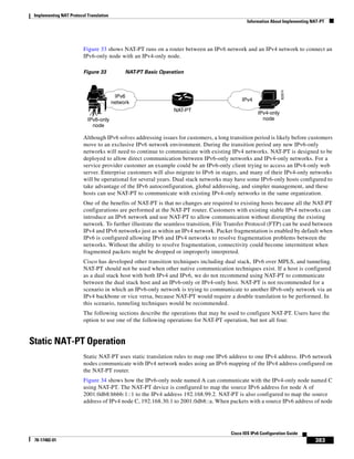 Implementing NAT Protocol Translation
Information About Implementing NAT-PT
383
Cisco IOS IPv6 Configuration Guide
78-17482-01
Figure 33 shows NAT-PT runs on a router between an IPv6 network and an IPv4 network to connect an
IPv6-only node with an IPv4-only node.
Figure 33 NAT-PT Basic Operation
Although IPv6 solves addressing issues for customers, a long transition period is likely before customers
move to an exclusive IPv6 network environment. During the transition period any new IPv6-only
networks will need to continue to communicate with existing IPv4 networks. NAT-PT is designed to be
deployed to allow direct communication between IPv6-only networks and IPv4-only networks. For a
service provider customer an example could be an IPv6-only client trying to access an IPv4-only web
server. Enterprise customers will also migrate to IPv6 in stages, and many of their IPv4-only networks
will be operational for several years. Dual stack networks may have some IPv6-only hosts configured to
take advantage of the IPv6 autoconfiguration, global addressing, and simpler management, and these
hosts can use NAT-PT to communicate with existing IPv4-only networks in the same organization.
One of the benefits of NAT-PT is that no changes are required to existing hosts because all the NAT-PT
configurations are performed at the NAT-PT router. Customers with existing stable IPv4 networks can
introduce an IPv6 network and use NAT-PT to allow communication without disrupting the existing
network. To further illustrate the seamless transition, File Transfer Protocol (FTP) can be used between
IPv4 and IPv6 networks just as within an IPv4 network. Packet fragmentation is enabled by default when
IPv6 is configured allowing IPv6 and IPv4 networks to resolve fragmentation problems between the
networks. Without the ability to resolve fragmentation, connectivity could become intermittent when
fragmented packets might be dropped or improperly interpreted.
Cisco has developed other transition techniques including dual stack, IPv6 over MPLS, and tunneling.
NAT-PT should not be used when other native communication techniques exist. If a host is configured
as a dual stack host with both IPv4 and IPv6, we do not recommend using NAT-PT to communicate
between the dual stack host and an IPv6-only or IPv4-only host. NAT-PT is not recommended for a
scenario in which an IPv6-only network is trying to communicate to another IPv6-only network via an
IPv4 backbone or vice versa, because NAT-PT would require a double translation to be performed. In
this scenario, tunneling techniques would be recommended.
The following sections describe the operations that may be used to configure NAT-PT. Users have the
option to use one of the following operations for NAT-PT operation, but not all four.
Static NAT-PT Operation
Static NAT-PT uses static translation rules to map one IPv6 address to one IPv4 address. IPv6 network
nodes communicate with IPv4 network nodes using an IPv6 mapping of the IPv4 address configured on
the NAT-PT router.
Figure 34 shows how the IPv6-only node named A can communicate with the IPv4-only node named C
using NAT-PT. The NAT-PT device is configured to map the source IPv6 address for node A of
2001:0db8:bbbb:1::1 to the IPv4 address 192.168.99.2. NAT-PT is also configured to map the source
address of IPv4 node C, 192.168.30.1 to 2001:0db8::a. When packets with a source IPv6 address of node
82874
IPv6
network IPv4
IPv4-only
nodeIPv6-only
node
NAT-PT
 