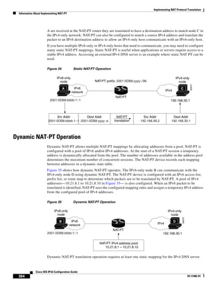 Implementing NAT Protocol Translation
Information About Implementing NAT-PT
384
Cisco IOS IPv6 Configuration Guide
78-17482-01
A are received at the NAT-PT router they are translated to have a destination address to match node C in
the IPv4-only network. NAT-PT can also be configured to match a source IPv4 address and translate the
packet to an IPv6 destination address to allow an IPv4-only host communicate with an IPv6-only host.
If you have multiple IPv6-only or IPv4-only hosts that need to communicate, you may need to configure
many static NAT-PT mappings. Static NAT-PT is useful when applications or servers require access to a
stable IPv4 address. Accessing an external IPv4 DNS server is an example where static NAT PT can be
used.
Figure 34 Static NAT-PT Operation
Dynamic NAT-PT Operation
Dynamic NAT-PT allows multiple NAT-PT mappings by allocating addresses from a pool. NAT-PT is
configured with a pool of IPv6 and/or IPv4 addresses. At the start of a NAT-PT session a temporary
address is dynamically allocated from the pool. The number of addresses available in the address pool
determines the maximum number of concurrent sessions. The NAT-PT device records each mapping
between addresses in a dynamic state table.
Figure 35 shows how dynamic NAT-PT operates. The IPv6-only node B can communicate with the
IPv4-only node D using dynamic NAT-PT. The NAT-PT device is configured with an IPv6 access list,
prefix list, or route map to determine which packets are to be translated by NAT-PT. A pool of IPv4
addresses—10.21.8.1 to 10.21.8.10 in Figure 35— is also configured. When an IPv6 packet to be
translated is identified, NAT-PT uses the configured mapping rules and assigns a temporary IPv4 address
from the configured pool of IPv4 addresses.
Figure 35 Dynamic NAT-PT Operation
Dynamic NAT-PT translation operation requires at least one static mapping for the IPv4 DNS server.
82875
IPv6
network IPv4
IPv4-only
node
IPv6-only
node
NAT-PT
NAT-PT prefix: 2001:0DB8:yyyy::/96
192.168.30.1
Src Addr
2001:0DB8:bbbb:1::1
Src Addr
192.168.99.2
Dest Addr
192.168.30.1
2001:0DB8:bbbb:1::1
Dest Addr
2001:0DB8:yyyy::a
NAT-PT
translation
A C
82876
IPv6
network
IPv4
IPv4-only
node
IPv6-only
node
B D
NAT-PT
192.168.30.12001:0DB8:bbbb:1::1
NAT-PT IPv4 address pool:
10.21.8.1 – 10.21.8.10
 
