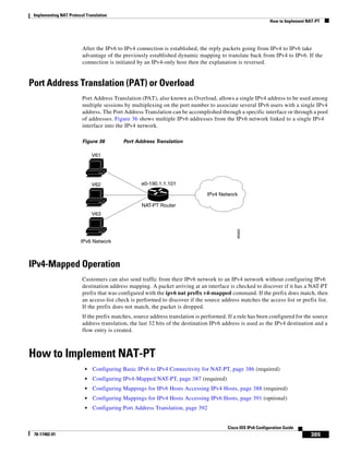 Implementing NAT Protocol Translation
How to Implement NAT-PT
385
Cisco IOS IPv6 Configuration Guide
78-17482-01
After the IPv6 to IPv4 connection is established, the reply packets going from IPv4 to IPv6 take
advantage of the previously established dynamic mapping to translate back from IPv4 to IPv6. If the
connection is initiated by an IPv4-only host then the explanation is reversed.
Port Address Translation (PAT) or Overload
Port Address Translation (PAT), also known as Overload, allows a single IPv4 address to be used among
multiple sessions by multiplexing on the port number to associate several IPv6 users with a single IPv4
address. The Port Address Translation can be accomplished through a specific interface or through a pool
of addresses. Figure 36 shows multiple IPv6 addresses from the IPv6 network linked to a single IPv4
interface into the IPv4 network.
Figure 36 Port Address Translation
IPv4-Mapped Operation
Customers can also send traffic from their IPv6 network to an IPv4 network without configuring IPv6
destination address mapping. A packet arriving at an interface is checked to discover if it has a NAT-PT
prefix that was configured with the ipv6 nat prefix v4-mapped command. If the prefix does match, then
an access-list check is performed to discover if the source address matches the access list or prefix list.
If the prefix does not match, the packet is dropped.
If the prefix matches, source address translation is performed. If a rule has been configured for the source
address translation, the last 32 bits of the destination IPv6 address is used as the IPv4 destination and a
flow entry is created.
How to Implement NAT-PT
• Configuring Basic IPv6 to IPv4 Connectivity for NAT-PT, page 386 (required)
• Configuring IPv4-Mapped NAT-PT, page 387 (required)
• Configuring Mappings for IPv6 Hosts Accessing IPv4 Hosts, page 388 (required)
• Configuring Mappings for IPv4 Hosts Accessing IPv6 Hosts, page 391 (optional)
• Configuring Port Address Translation, page 392
95669
V61
IPv4 Network
IPv6 Network
NAT-PT Router
e0-190.1.1.101V62
V63
 