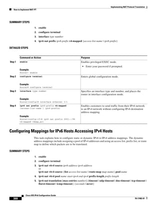 Implementing NAT Protocol Translation
How to Implement NAT-PT
388
Cisco IOS IPv6 Configuration Guide
78-17482-01
SUMMARY STEPS
1. enable
2. configure terminal
3. interface type number
4. ipv6 nat prefix ipv6-prefix v4-mapped {access-list-name | ipv6-prefix}
DETAILED STEPS
Configuring Mappings for IPv6 Hosts Accessing IPv4 Hosts
This task explains how to configure static or dynamic IPv6 to IPv4 address mappings. The dynamic
address mappings include assigning a pool of IPv4 addresses and using an access list, prefix list, or route
map to define which packets are to be translated.
SUMMARY STEPS
1. enable
2. configure terminal
3. ipv6 nat v6v4 source ipv6-address ipv4-address
or
ipv6 nat v6v4 source {list access-list-name | route-map map-name} pool name
4. ipv6 nat v6v4 pool name start-ipv4 end-ipv4 prefix-length prefix-length
5. ipv6 nat translation [max-entries number] {timeout | udp-timeout | dns-timeout | tcp-timeout |
finrst-timeout | icmp-timeout} {seconds | never}
Command or Action Purpose
Step 1 enable
Example:
Router> enable
Enables privileged EXEC mode.
• Enter your password if prompted.
Step 2 configure terminal
Example:
Router# configure terminal
Enters global configuration mode.
Step 3 interface type number
Example:
Router(config)# interface ethernet 3/1
Specifies an interface type and number, and places the
router in interface configuration mode.
Step 4 ipv6 nat prefix ipv6-prefix v4-mapped
{access-list-name | ipv6-prefix}
Example:
Router(config-if)# ipv6 nat prefix 2001::/96
v4-mapped v4map_acl
Enables customers to send traffic from their IPv6 network
to an IPv4 network without configuring IPv6 destination
address mapping.
 