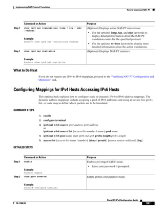 Implementing NAT Protocol Translation
How to Implement NAT-PT
391
Cisco IOS IPv6 Configuration Guide
78-17482-01
What to Do Next
If you do not require any IPv4 to IPv6 mappings, proceed to the “Verifying NAT-PT Configuration and
Operation” task.
Configuring Mappings for IPv4 Hosts Accessing IPv6 Hosts
This optional task explains how to configure static or dynamic IPv4 to IPv6 address mappings. The
dynamic address mappings include assigning a pool of IPv6 addresses and using an access list, prefix
list, or route map to define which packets are to be translated.
SUMMARY STEPS
1. enable
2. configure terminal
3. ipv6 nat v4v6 source ipv4-address ipv6-address
or
ipv6 nat v4v6 source list {access-list-number | name} pool name
4. ipv6 nat v4v6 pool name start-ipv6 end-ipv6 prefix-length prefix-length
5. access-list {access-list-name | number} {deny | permit} [source source-wildcard] [log]
DETAILED STEPS
Step 1 show ipv6 nat translations [icmp | tcp | udp]
[verbose]
Example:
Router> show ipv6 nat translations verbose
(Optional) Displays active NAT-PT translations.
• Use the optional icmp, tcp, and udp keywords to
display detailed information about the NAT-PT
translation events for the specified protocol.
• Use the optional verbose keyword to display more
detailed information about the active translations.
Step 1 show ipv6 nat statistics
Example:
Router> show ipv6 nat statistics
(Optional) Displays NAT-PT statistics.
Command or Action Purpose
Command or Action Purpose
Step 1 enable
Example:
Router> enable
Enables privileged EXEC mode.
• Enter your password if prompted.
Step 2 configure terminal
Example:
Router# configure terminal
Enters global configuration mode.
 