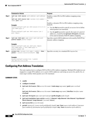 Implementing NAT Protocol Translation
How to Implement NAT-PT
392
Cisco IOS IPv6 Configuration Guide
78-17482-01
Configuring Port Address Translation
This task explains how to configure PAT for IPv6 to IPv4 address mappings. Multiple IPv6 addresses are
mapped to a single IPv4 address or to a pool of IPv4 addresses and using an access list, prefix list, or
route map to define which packets are to be translated.
SUMMARY STEPS
1. enable
2. configure terminal
3. ipv6 nat v6v4 source {list access-list-name | route-map map-name} pool name overload
or
ipv6 nat v6v4 source {list access-list-name | route-map map-name} interface interface name
overload
4. ipv6 nat v6v4 pool name start-ipv4 end-ipv4 prefix-length prefix-length
5. ipv6 nat translation [max-entries number] {timeout | udp-timeout | dns-timeout | tcp-timeout |
finrst-timeout | icmp-timeout} {seconds | never}
6. ipv6 access-list access-list-name
7. permit {protocol} {source-ipv6-prefix/prefix-length | any | host source-ipv6-address} [operator
[port-number]] {destination-ipv6-prefix/prefix-length | any | host destination-ipv6-address}
Step 3 ipv6 nat v4v6 source ipv6-address ipv4-address
or
ipv6 nat v4v6 source list {access-list-number |
name} pool name
Example:
Router(config)# ipv6 nat v4v6 source 10.21.8.11
2001:0db8:yyyy::2
or
Router(config)# ipv6 nat v4v6 source list 1
pool v6pool
Enables a static IPv4 to IPv6 address mapping using
NAT-PT.
or
Enables a dynamic IPv4 to IPv6 address mapping using
NAT-PT.
• Use the list keyword to specify an access list to define
which packets are translated.
• Use the pool keyword to specify the name of a pool of
addresses, created by the ipv6 nat v4v6 pool command,
to be used in dynamic NAT-PT address mapping.
Step 4 ipv6 nat v4v6 pool name start-ipv6 end-ipv6
prefix-length prefix-length
Example:
Router(config)# ipv6 nat v4v6 pool v6pool
2001:0db8:yyyy::1 2001:0db8:yyyy::2
prefix-length 128
Specifies a pool of IPv6 addresses to be used by NAT-PT for
dynamic address mapping.
Step 5 access-list {access-list-name | number} {deny |
permit} [source source-wildcard] [log]
Example:
Router(config)# access-list 1 permit
192.168.30.0 0.0.0.255
Specifies an entry in a standard IPv4 access list.
Command or Action Purpose
 