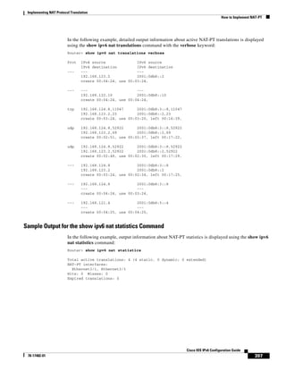 Implementing NAT Protocol Translation
How to Implement NAT-PT
397
Cisco IOS IPv6 Configuration Guide
78-17482-01
In the following example, detailed output information about active NAT-PT translations is displayed
using the show ipv6 nat translations command with the verbose keyword:
Router> show ipv6 nat translations verbose
Prot IPv4 source IPv6 source
IPv4 destination IPv6 destination
--- --- ---
192.168.123.2 2001:0db8::2
create 00:04:24, use 00:03:24,
--- --- ---
192.168.122.10 2001:0db8::10
create 00:04:24, use 00:04:24,
tcp 192.168.124.8,11047 2001:0db8:3::8,11047
192.168.123.2,23 2001:0db8::2,23
create 00:03:24, use 00:03:20, left 00:16:39,
udp 192.168.124.8,52922 2001:0db8:3::8,52922
192.168.123.2,69 2001:0db8::2,69
create 00:02:51, use 00:02:37, left 00:17:22,
udp 192.168.124.8,52922 2001:0db8:3::8,52922
192.168.123.2,52922 2001:0db8::2,52922
create 00:02:48, use 00:02:30, left 00:17:29,
--- 192.168.124.8 2001:0db8:3::8
192.168.123.2 2001:0db8::2
create 00:03:24, use 00:02:34, left 00:17:25,
--- 192.168.124.8 2001:0db8:3::8
--- ---
create 00:04:24, use 00:03:24,
--- 192.168.121.4 2001:0db8:5::4
--- ---
create 00:04:25, use 00:04:25,
Sample Output for the show ipv6 nat statistics Command
In the following example, output information about NAT-PT statistics is displayed using the show ipv6
nat statistics command:
Router> show ipv6 nat statistics
Total active translations: 4 (4 static, 0 dynamic; 0 extended)
NAT-PT interfaces:
Ethernet3/1, Ethernet3/3
Hits: 0 Misses: 0
Expired translations: 0
 