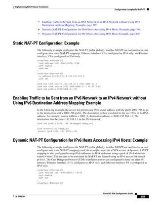 Implementing NAT Protocol Translation
Configuration Examples for NAT-PT
399
Cisco IOS IPv6 Configuration Guide
78-17482-01
• Enabling Traffic to be Sent from an IPv6 Network to an IPv4 Network without Using IPv6
Dastination Address Mapping: Example, page 399
• Dynamic NAT-PT Configuration for IPv6 Hosts Accessing IPv4 Hosts: Example, page 399
• Dynamic NAT-PT Configuration for IPv4 Hosts Accessing IPv6 Hosts Example, page 400
Static NAT-PT Configuration: Example
The following example configures the NAT-PT prefix globally, enables NAT-PT on two interfaces, and
configures two static NAT-PT mappings. Ethernet interface 3/1 is configured as IPv6 only, and Ethernet
interface 3/3 is configured as IPv4 only.
interface Ethernet3/1
ipv6 address 2001:0db8:3002::9/64
ipv6 enable
ipv6 nat
!
interface Ethernet3/3
ip address 192.168.30.9 255.255.255.0
ipv6 nat
!
ipv6 nat v4v6 source 192.168.30.1 2001:0db8:0::2
ipv6 nat v6v4 source 2001:0db8:bbbb:1::1 10.21.8.10
ipv6 nat prefix 2001:0db8:0::/96
Enabling Traffic to be Sent from an IPv6 Network to an IPv4 Network without
Using IPv6 Dastination Address Mapping: Example
In the following example, the access list permits any IPv6 source address with the prefix 2001::/96 to go
to the destination with a 2000::/96 prefix. The destination is then translated to the last 32 bit of its IPv6
address; for example: source address = 2001::1, destination address = 2000::192.168.1.1. The
destination then becomes 192.168.1.1 in the IPv4 network:
ipv6 nat prefix 2000::/96 v4-mapped v4map_acl
ipv6 access-list v4map_acl
permit ipv6 2001::/96 2000::/96
Dynamic NAT-PT Configuration for IPv6 Hosts Accessing IPv4 Hosts: Example
The following example configures the NAT-PT prefix globally, enables NAT-PT on two interfaces, and
configures one static NAT-PT mapping (used, for example, to access a DNS server). A dynamic NAT-PT
mapping is also configured to map IPv6 addresses to IPv4 addresses using a pool of IPv4 addresses
named v4pool. The packets to be translated by NAT-PT are filtered using an IPv6 access list named
pt-list1. The User Datagram Protocol (UDP) translation entries are configured to time out after 10
minutes. Ethernet interface 3/1 is configured as IPv6 only, and Ethernet interface 3/3 is configured as
IPv4 only.
interface Ethernet3/1
ipv6 address 2001:0db8:bbbb:1::9/64
ipv6 enable
ipv6 nat
!
interface Ethernet3/3
 