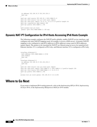 Implementing NAT Protocol Translation
Where to Go Next
400
Cisco IOS IPv6 Configuration Guide
78-17482-01
ip address 192.168.30.9 255.255.255.0
ipv6 nat
!
ipv6 nat v4v6 source 192.168.30.1 2001:0db8:0::2
ipv6 nat v6v4 source list pt-list1 pool v4pool
ipv6 nat v6v4 pool v4pool 10.21.8.1 10.21.8.10 prefix-length 24
ipv6 nat translation udp-timeout 600
ipv6 nat prefix 2001:0db8:1::/96
!
ipv6 access-list pt-list1
permit ipv6 2001:0db8:bbbb:1::/64 any
Dynamic NAT-PT Configuration for IPv4 Hosts Accessing IPv6 Hosts Example
The following example configures the NAT-PT prefix globally, enables NAT-PT on two interfaces, and
configures one static NAT-PT mapping (used, for example, to access a DNS server). A dynamic NAT-PT
mapping is also configured to map IPv4 addresses to IPv6 addresses using a pool of IPv6 addresses
named v6pool. The packets to be translated by NAT-PT are filtered using an access list named pt-list2.
Ethernet interface 3/1 is configured as IPv6 only, and Ethernet interface 3/3 is configured as IPv4 only.
interface Ethernet3/1
ipv6 address 2001:0db8:bbbb:1::9/64
ipv6 enable
ipv6 nat
!
interface Ethernet3/3
ip address 192.168.30.9 255.255.255.0
ipv6 nat
!
ipv6 nat v4v6 source list pt-list2 pool v6pool
ipv6 nat v4v6 pool v6pool 2001:0db8:0::1 2001:0db8:0::2 prefix-length 128
ipv6 nat v6v4 source 2001:0db8:bbbb:1::1 10.21.8.0
ipv6 nat prefix 2001:0db8:0::/96
!
access-list pt-list2 permit 192.168.30.0 0.0.0.255
Where to Go Next
If you want to implement IPv6 routing protocols, refer to the Implementing RIP for IPv6, Implementing
IS-IS for IPv6, or the Implementing Multiprotocol BGP for IPv6 module.
 